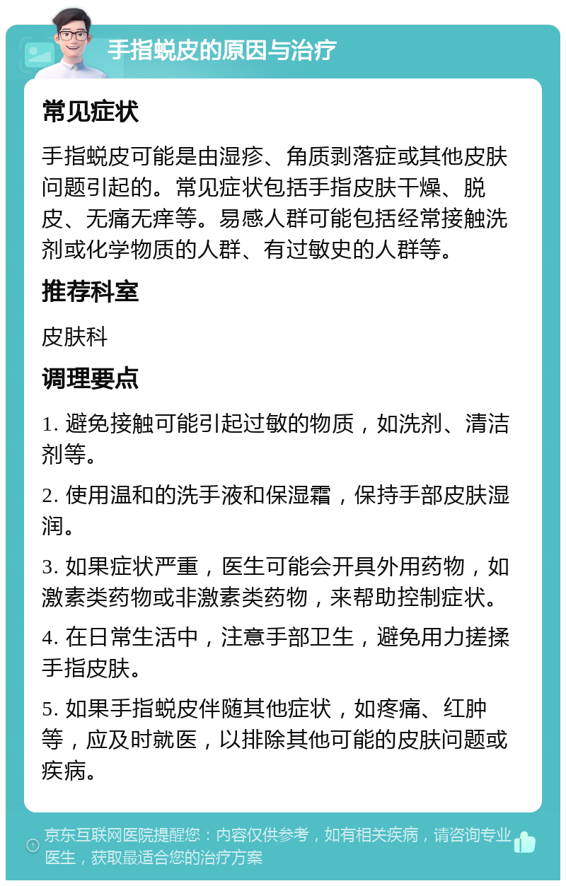 手指蜕皮的原因与治疗 常见症状 手指蜕皮可能是由湿疹、角质剥落症或其他皮肤问题引起的。常见症状包括手指皮肤干燥、脱皮、无痛无痒等。易感人群可能包括经常接触洗剂或化学物质的人群、有过敏史的人群等。 推荐科室 皮肤科 调理要点 1. 避免接触可能引起过敏的物质，如洗剂、清洁剂等。 2. 使用温和的洗手液和保湿霜，保持手部皮肤湿润。 3. 如果症状严重，医生可能会开具外用药物，如激素类药物或非激素类药物，来帮助控制症状。 4. 在日常生活中，注意手部卫生，避免用力搓揉手指皮肤。 5. 如果手指蜕皮伴随其他症状，如疼痛、红肿等，应及时就医，以排除其他可能的皮肤问题或疾病。