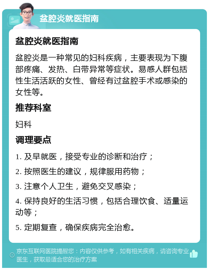 盆腔炎就医指南 盆腔炎就医指南 盆腔炎是一种常见的妇科疾病，主要表现为下腹部疼痛、发热、白带异常等症状。易感人群包括性生活活跃的女性、曾经有过盆腔手术或感染的女性等。 推荐科室 妇科 调理要点 1. 及早就医，接受专业的诊断和治疗； 2. 按照医生的建议，规律服用药物； 3. 注意个人卫生，避免交叉感染； 4. 保持良好的生活习惯，包括合理饮食、适量运动等； 5. 定期复查，确保疾病完全治愈。