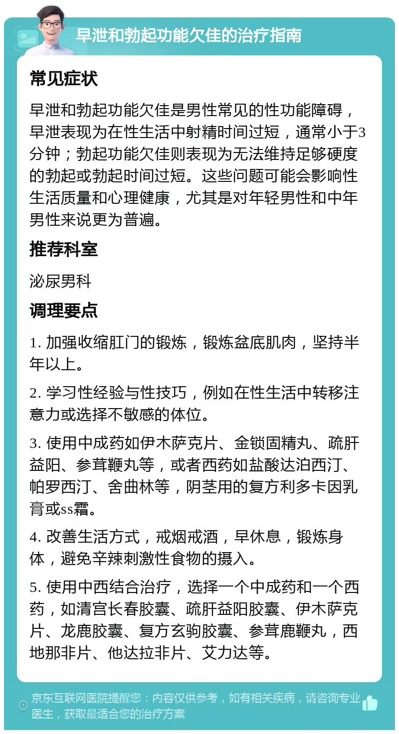 早泄和勃起功能欠佳的治疗指南 常见症状 早泄和勃起功能欠佳是男性常见的性功能障碍，早泄表现为在性生活中射精时间过短，通常小于3分钟；勃起功能欠佳则表现为无法维持足够硬度的勃起或勃起时间过短。这些问题可能会影响性生活质量和心理健康，尤其是对年轻男性和中年男性来说更为普遍。 推荐科室 泌尿男科 调理要点 1. 加强收缩肛门的锻炼，锻炼盆底肌肉，坚持半年以上。 2. 学习性经验与性技巧，例如在性生活中转移注意力或选择不敏感的体位。 3. 使用中成药如伊木萨克片、金锁固精丸、疏肝益阳、参茸鞭丸等，或者西药如盐酸达泊西汀、帕罗西汀、舍曲林等，阴茎用的复方利多卡因乳膏或ss霜。 4. 改善生活方式，戒烟戒酒，早休息，锻炼身体，避免辛辣刺激性食物的摄入。 5. 使用中西结合治疗，选择一个中成药和一个西药，如清宫长春胶囊、疏肝益阳胶囊、伊木萨克片、龙鹿胶囊、复方玄驹胶囊、参茸鹿鞭丸，西地那非片、他达拉非片、艾力达等。