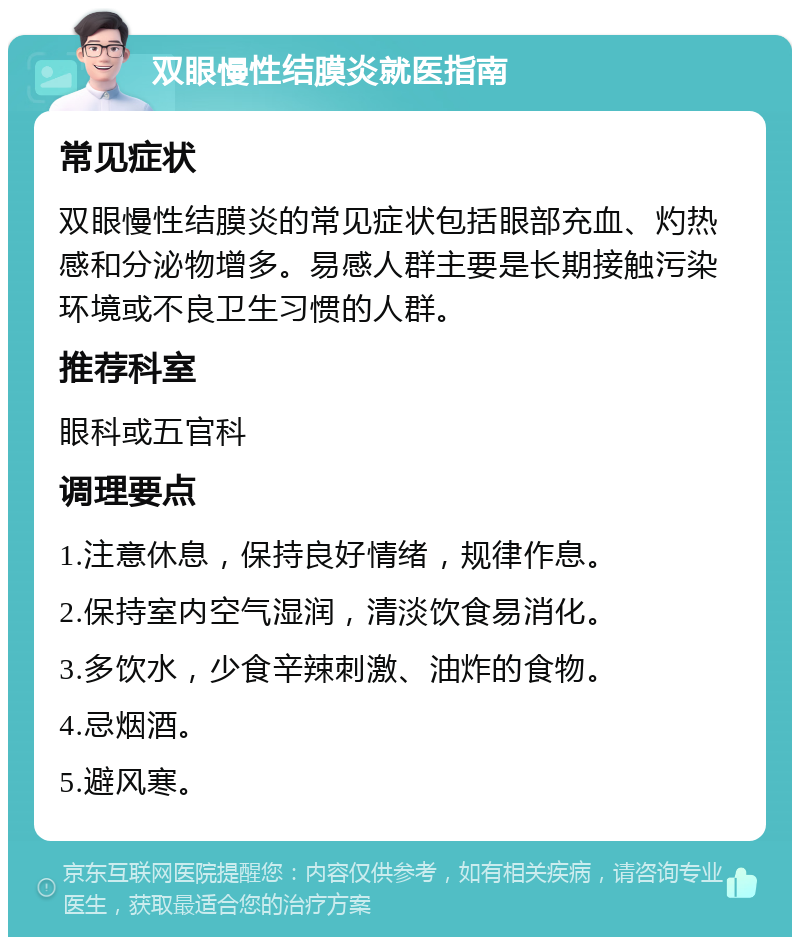 双眼慢性结膜炎就医指南 常见症状 双眼慢性结膜炎的常见症状包括眼部充血、灼热感和分泌物增多。易感人群主要是长期接触污染环境或不良卫生习惯的人群。 推荐科室 眼科或五官科 调理要点 1.注意休息，保持良好情绪，规律作息。 2.保持室内空气湿润，清淡饮食易消化。 3.多饮水，少食辛辣刺激、油炸的食物。 4.忌烟酒。 5.避风寒。