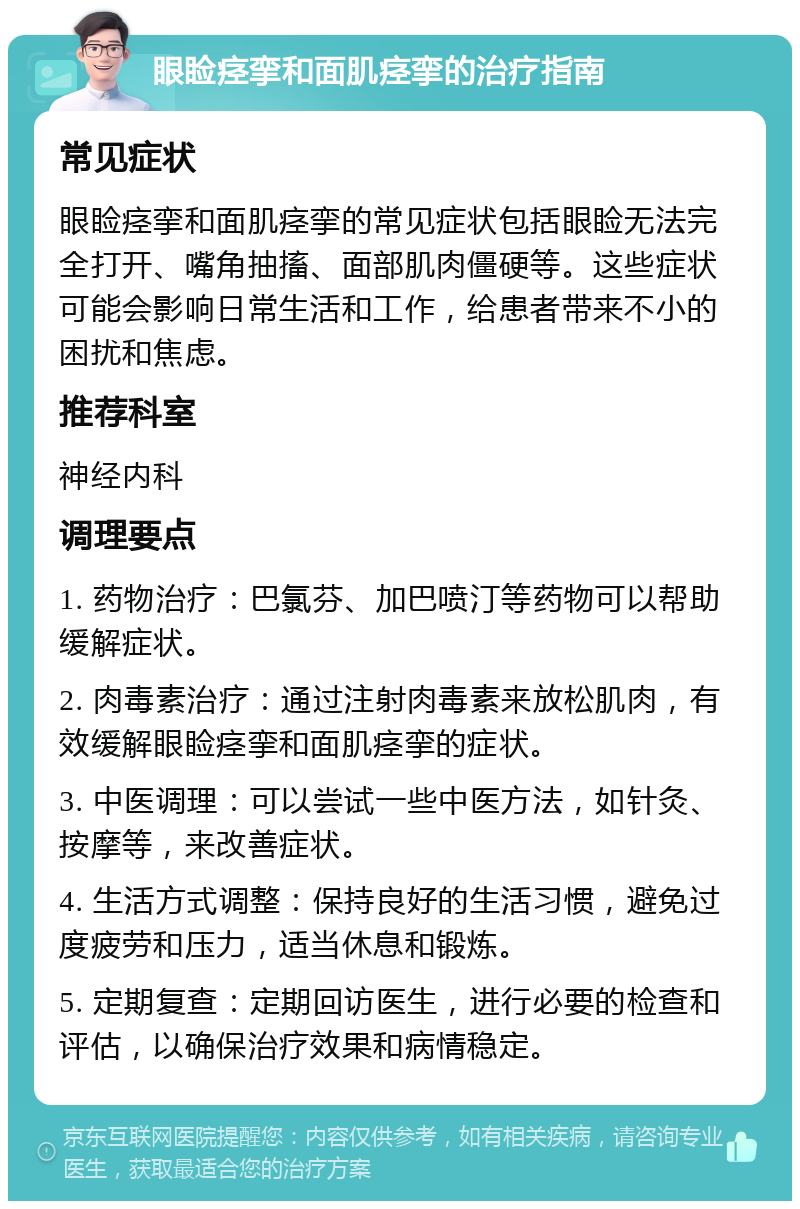 眼睑痉挛和面肌痉挛的治疗指南 常见症状 眼睑痉挛和面肌痉挛的常见症状包括眼睑无法完全打开、嘴角抽搐、面部肌肉僵硬等。这些症状可能会影响日常生活和工作，给患者带来不小的困扰和焦虑。 推荐科室 神经内科 调理要点 1. 药物治疗：巴氯芬、加巴喷汀等药物可以帮助缓解症状。 2. 肉毒素治疗：通过注射肉毒素来放松肌肉，有效缓解眼睑痉挛和面肌痉挛的症状。 3. 中医调理：可以尝试一些中医方法，如针灸、按摩等，来改善症状。 4. 生活方式调整：保持良好的生活习惯，避免过度疲劳和压力，适当休息和锻炼。 5. 定期复查：定期回访医生，进行必要的检查和评估，以确保治疗效果和病情稳定。