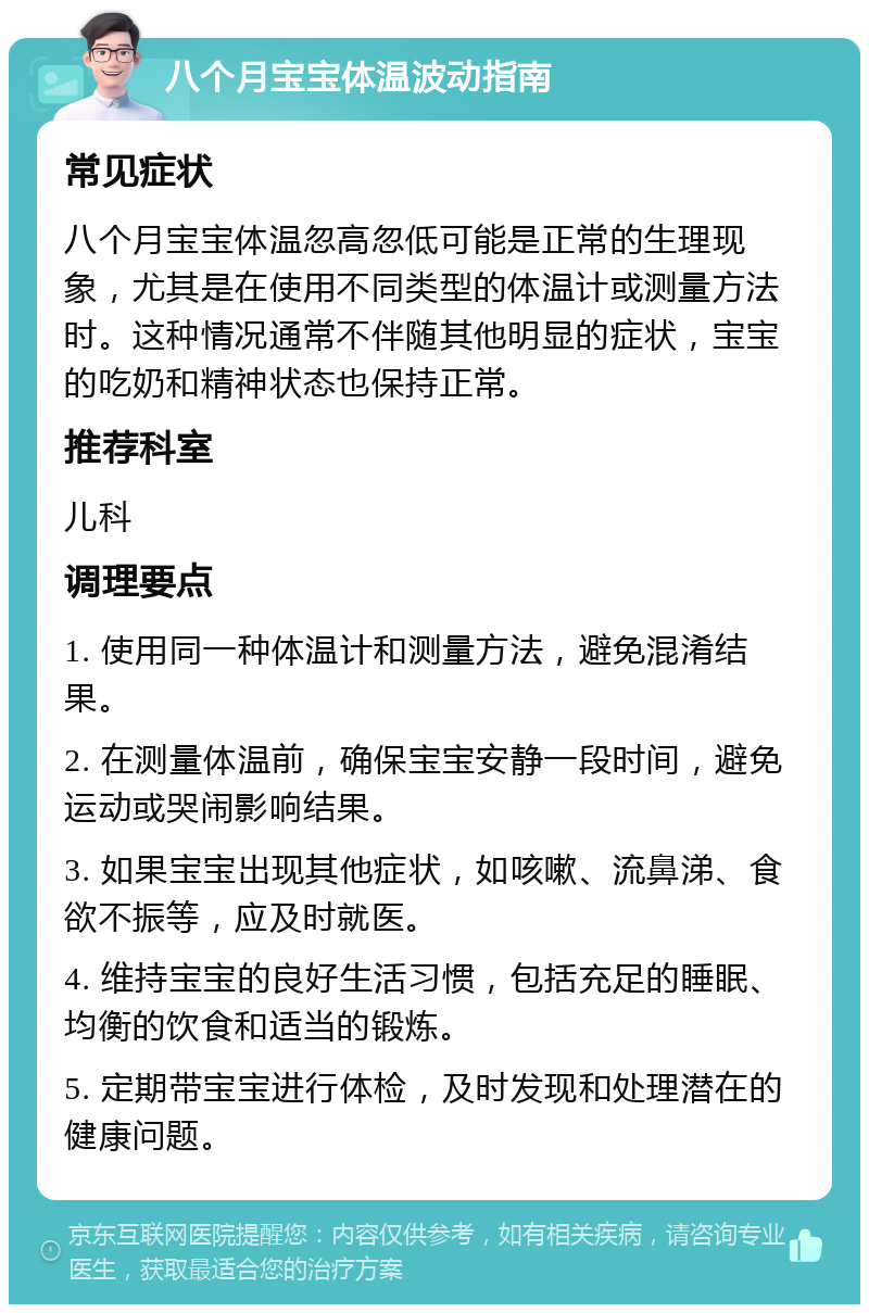 八个月宝宝体温波动指南 常见症状 八个月宝宝体温忽高忽低可能是正常的生理现象，尤其是在使用不同类型的体温计或测量方法时。这种情况通常不伴随其他明显的症状，宝宝的吃奶和精神状态也保持正常。 推荐科室 儿科 调理要点 1. 使用同一种体温计和测量方法，避免混淆结果。 2. 在测量体温前，确保宝宝安静一段时间，避免运动或哭闹影响结果。 3. 如果宝宝出现其他症状，如咳嗽、流鼻涕、食欲不振等，应及时就医。 4. 维持宝宝的良好生活习惯，包括充足的睡眠、均衡的饮食和适当的锻炼。 5. 定期带宝宝进行体检，及时发现和处理潜在的健康问题。