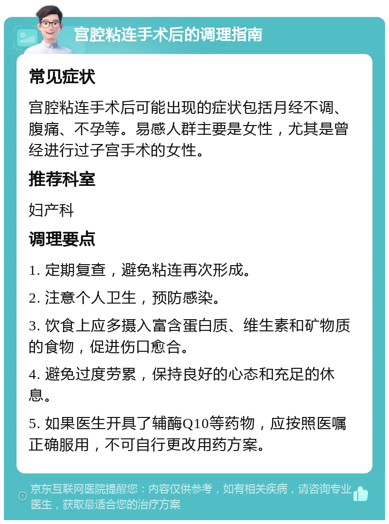 宫腔粘连手术后的调理指南 常见症状 宫腔粘连手术后可能出现的症状包括月经不调、腹痛、不孕等。易感人群主要是女性，尤其是曾经进行过子宫手术的女性。 推荐科室 妇产科 调理要点 1. 定期复查，避免粘连再次形成。 2. 注意个人卫生，预防感染。 3. 饮食上应多摄入富含蛋白质、维生素和矿物质的食物，促进伤口愈合。 4. 避免过度劳累，保持良好的心态和充足的休息。 5. 如果医生开具了辅酶Q10等药物，应按照医嘱正确服用，不可自行更改用药方案。