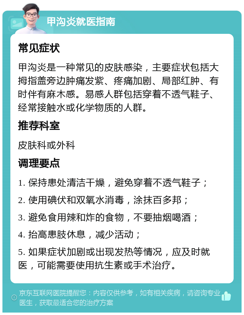 甲沟炎就医指南 常见症状 甲沟炎是一种常见的皮肤感染，主要症状包括大拇指盖旁边肿痛发紫、疼痛加剧、局部红肿、有时伴有麻木感。易感人群包括穿着不透气鞋子、经常接触水或化学物质的人群。 推荐科室 皮肤科或外科 调理要点 1. 保持患处清洁干燥，避免穿着不透气鞋子； 2. 使用碘伏和双氧水消毒，涂抹百多邦； 3. 避免食用辣和炸的食物，不要抽烟喝酒； 4. 抬高患肢休息，减少活动； 5. 如果症状加剧或出现发热等情况，应及时就医，可能需要使用抗生素或手术治疗。