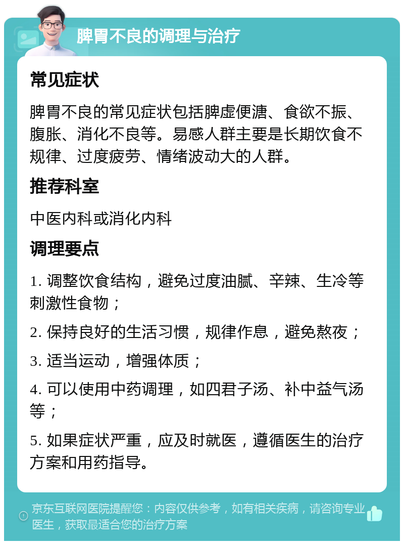 脾胃不良的调理与治疗 常见症状 脾胃不良的常见症状包括脾虚便溏、食欲不振、腹胀、消化不良等。易感人群主要是长期饮食不规律、过度疲劳、情绪波动大的人群。 推荐科室 中医内科或消化内科 调理要点 1. 调整饮食结构，避免过度油腻、辛辣、生冷等刺激性食物； 2. 保持良好的生活习惯，规律作息，避免熬夜； 3. 适当运动，增强体质； 4. 可以使用中药调理，如四君子汤、补中益气汤等； 5. 如果症状严重，应及时就医，遵循医生的治疗方案和用药指导。