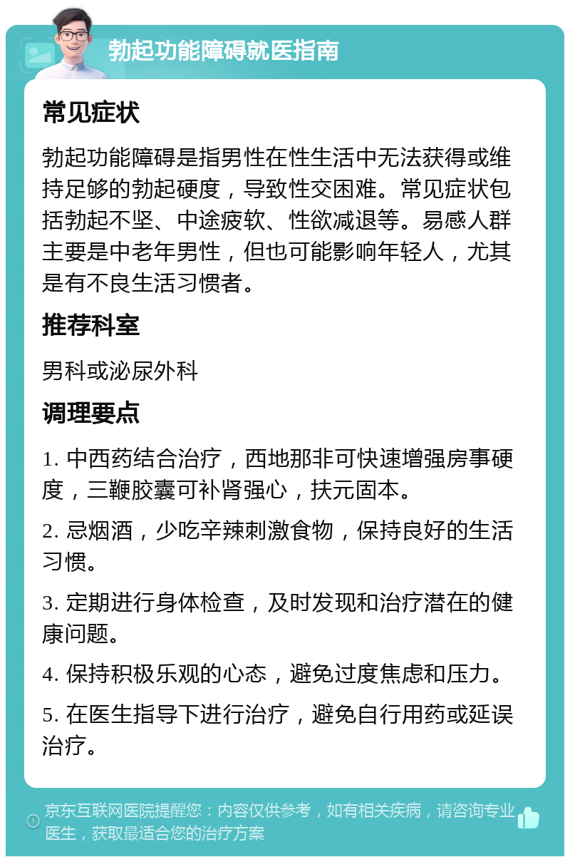 勃起功能障碍就医指南 常见症状 勃起功能障碍是指男性在性生活中无法获得或维持足够的勃起硬度，导致性交困难。常见症状包括勃起不坚、中途疲软、性欲减退等。易感人群主要是中老年男性，但也可能影响年轻人，尤其是有不良生活习惯者。 推荐科室 男科或泌尿外科 调理要点 1. 中西药结合治疗，西地那非可快速增强房事硬度，三鞭胶囊可补肾强心，扶元固本。 2. 忌烟酒，少吃辛辣刺激食物，保持良好的生活习惯。 3. 定期进行身体检查，及时发现和治疗潜在的健康问题。 4. 保持积极乐观的心态，避免过度焦虑和压力。 5. 在医生指导下进行治疗，避免自行用药或延误治疗。