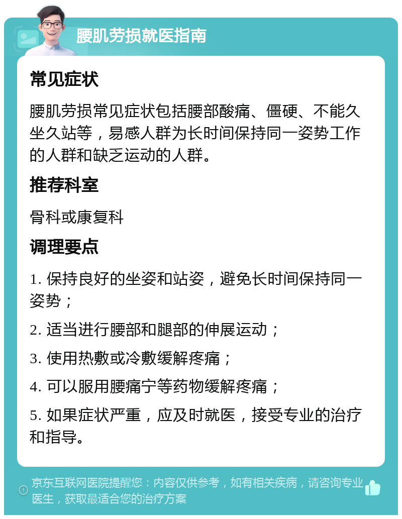 腰肌劳损就医指南 常见症状 腰肌劳损常见症状包括腰部酸痛、僵硬、不能久坐久站等，易感人群为长时间保持同一姿势工作的人群和缺乏运动的人群。 推荐科室 骨科或康复科 调理要点 1. 保持良好的坐姿和站姿，避免长时间保持同一姿势； 2. 适当进行腰部和腿部的伸展运动； 3. 使用热敷或冷敷缓解疼痛； 4. 可以服用腰痛宁等药物缓解疼痛； 5. 如果症状严重，应及时就医，接受专业的治疗和指导。