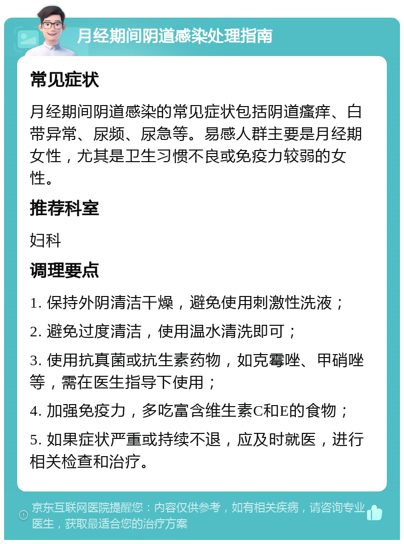 月经期间阴道感染处理指南 常见症状 月经期间阴道感染的常见症状包括阴道瘙痒、白带异常、尿频、尿急等。易感人群主要是月经期女性，尤其是卫生习惯不良或免疫力较弱的女性。 推荐科室 妇科 调理要点 1. 保持外阴清洁干燥，避免使用刺激性洗液； 2. 避免过度清洁，使用温水清洗即可； 3. 使用抗真菌或抗生素药物，如克霉唑、甲硝唑等，需在医生指导下使用； 4. 加强免疫力，多吃富含维生素C和E的食物； 5. 如果症状严重或持续不退，应及时就医，进行相关检查和治疗。