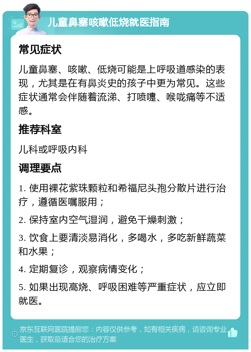 儿童鼻塞咳嗽低烧就医指南 常见症状 儿童鼻塞、咳嗽、低烧可能是上呼吸道感染的表现，尤其是在有鼻炎史的孩子中更为常见。这些症状通常会伴随着流涕、打喷嚏、喉咙痛等不适感。 推荐科室 儿科或呼吸内科 调理要点 1. 使用裸花紫珠颗粒和希福尼头孢分散片进行治疗，遵循医嘱服用； 2. 保持室内空气湿润，避免干燥刺激； 3. 饮食上要清淡易消化，多喝水，多吃新鲜蔬菜和水果； 4. 定期复诊，观察病情变化； 5. 如果出现高烧、呼吸困难等严重症状，应立即就医。