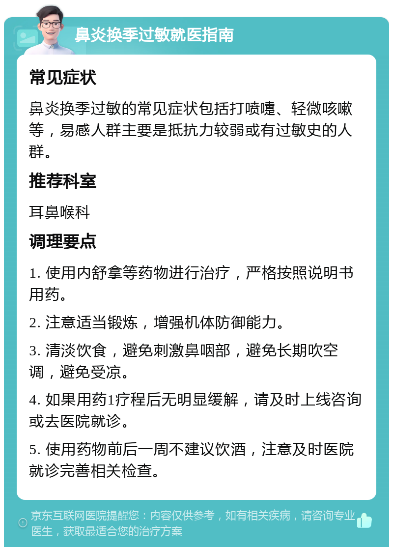 鼻炎换季过敏就医指南 常见症状 鼻炎换季过敏的常见症状包括打喷嚏、轻微咳嗽等，易感人群主要是抵抗力较弱或有过敏史的人群。 推荐科室 耳鼻喉科 调理要点 1. 使用内舒拿等药物进行治疗，严格按照说明书用药。 2. 注意适当锻炼，增强机体防御能力。 3. 清淡饮食，避免刺激鼻咽部，避免长期吹空调，避免受凉。 4. 如果用药1疗程后无明显缓解，请及时上线咨询或去医院就诊。 5. 使用药物前后一周不建议饮酒，注意及时医院就诊完善相关检查。