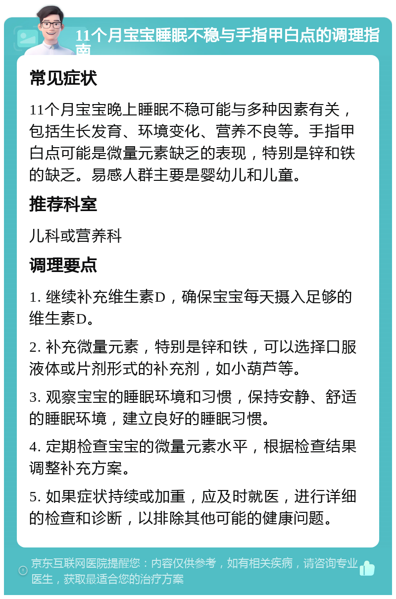 11个月宝宝睡眠不稳与手指甲白点的调理指南 常见症状 11个月宝宝晚上睡眠不稳可能与多种因素有关，包括生长发育、环境变化、营养不良等。手指甲白点可能是微量元素缺乏的表现，特别是锌和铁的缺乏。易感人群主要是婴幼儿和儿童。 推荐科室 儿科或营养科 调理要点 1. 继续补充维生素D，确保宝宝每天摄入足够的维生素D。 2. 补充微量元素，特别是锌和铁，可以选择口服液体或片剂形式的补充剂，如小葫芦等。 3. 观察宝宝的睡眠环境和习惯，保持安静、舒适的睡眠环境，建立良好的睡眠习惯。 4. 定期检查宝宝的微量元素水平，根据检查结果调整补充方案。 5. 如果症状持续或加重，应及时就医，进行详细的检查和诊断，以排除其他可能的健康问题。