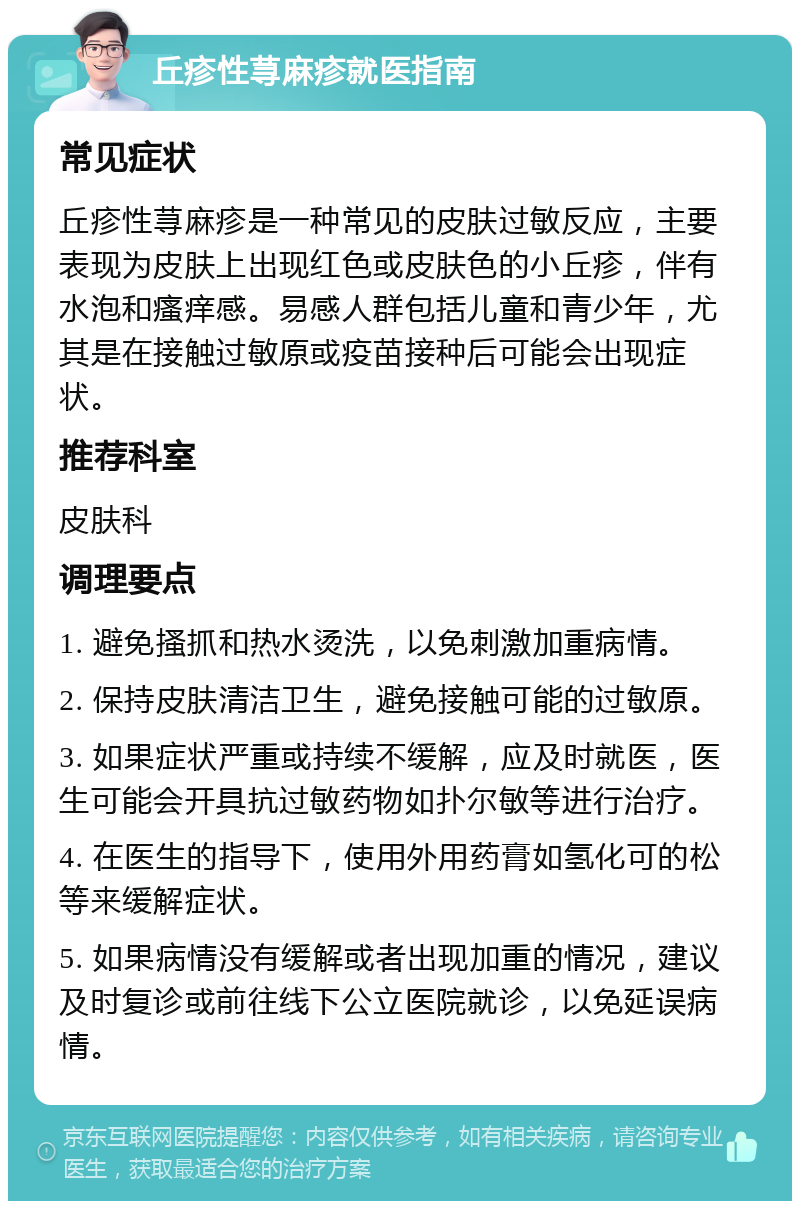 丘疹性荨麻疹就医指南 常见症状 丘疹性荨麻疹是一种常见的皮肤过敏反应，主要表现为皮肤上出现红色或皮肤色的小丘疹，伴有水泡和瘙痒感。易感人群包括儿童和青少年，尤其是在接触过敏原或疫苗接种后可能会出现症状。 推荐科室 皮肤科 调理要点 1. 避免搔抓和热水烫洗，以免刺激加重病情。 2. 保持皮肤清洁卫生，避免接触可能的过敏原。 3. 如果症状严重或持续不缓解，应及时就医，医生可能会开具抗过敏药物如扑尔敏等进行治疗。 4. 在医生的指导下，使用外用药膏如氢化可的松等来缓解症状。 5. 如果病情没有缓解或者出现加重的情况，建议及时复诊或前往线下公立医院就诊，以免延误病情。