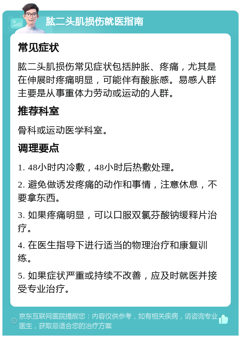 肱二头肌损伤就医指南 常见症状 肱二头肌损伤常见症状包括肿胀、疼痛，尤其是在伸展时疼痛明显，可能伴有酸胀感。易感人群主要是从事重体力劳动或运动的人群。 推荐科室 骨科或运动医学科室。 调理要点 1. 48小时内冷敷，48小时后热敷处理。 2. 避免做诱发疼痛的动作和事情，注意休息，不要拿东西。 3. 如果疼痛明显，可以口服双氯芬酸钠缓释片治疗。 4. 在医生指导下进行适当的物理治疗和康复训练。 5. 如果症状严重或持续不改善，应及时就医并接受专业治疗。