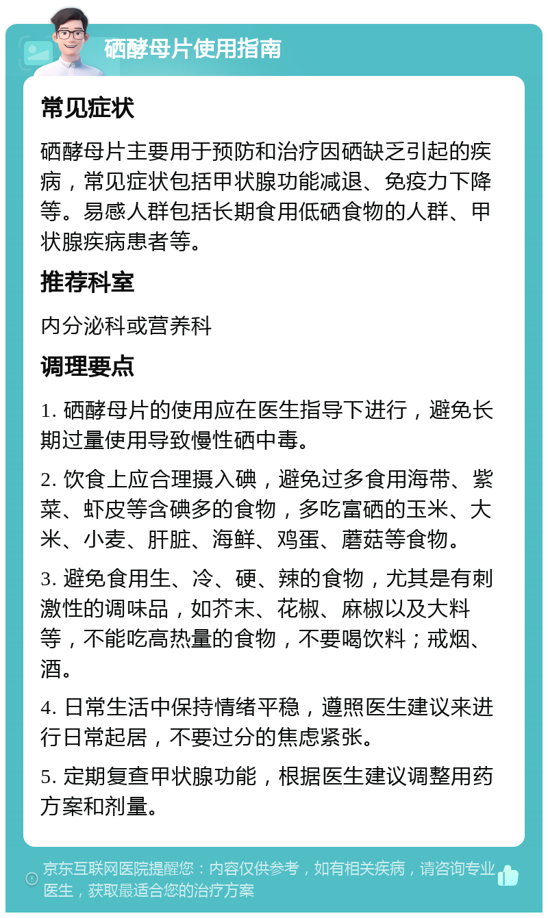 硒酵母片使用指南 常见症状 硒酵母片主要用于预防和治疗因硒缺乏引起的疾病，常见症状包括甲状腺功能减退、免疫力下降等。易感人群包括长期食用低硒食物的人群、甲状腺疾病患者等。 推荐科室 内分泌科或营养科 调理要点 1. 硒酵母片的使用应在医生指导下进行，避免长期过量使用导致慢性硒中毒。 2. 饮食上应合理摄入碘，避免过多食用海带、紫菜、虾皮等含碘多的食物，多吃富硒的玉米、大米、小麦、肝脏、海鲜、鸡蛋、蘑菇等食物。 3. 避免食用生、冷、硬、辣的食物，尤其是有刺激性的调味品，如芥末、花椒、麻椒以及大料等，不能吃高热量的食物，不要喝饮料；戒烟、酒。 4. 日常生活中保持情绪平稳，遵照医生建议来进行日常起居，不要过分的焦虑紧张。 5. 定期复查甲状腺功能，根据医生建议调整用药方案和剂量。