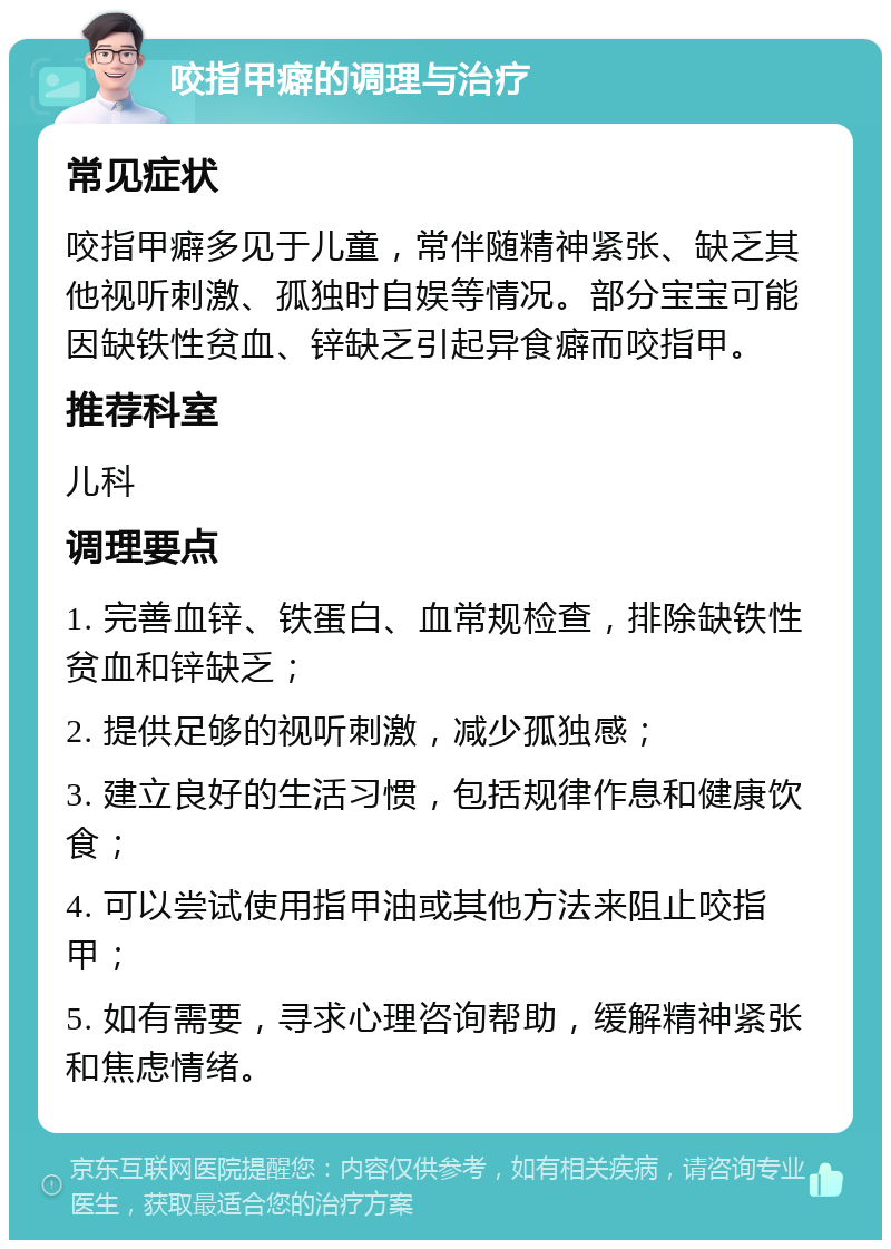 咬指甲癖的调理与治疗 常见症状 咬指甲癖多见于儿童，常伴随精神紧张、缺乏其他视听刺激、孤独时自娱等情况。部分宝宝可能因缺铁性贫血、锌缺乏引起异食癖而咬指甲。 推荐科室 儿科 调理要点 1. 完善血锌、铁蛋白、血常规检查，排除缺铁性贫血和锌缺乏； 2. 提供足够的视听刺激，减少孤独感； 3. 建立良好的生活习惯，包括规律作息和健康饮食； 4. 可以尝试使用指甲油或其他方法来阻止咬指甲； 5. 如有需要，寻求心理咨询帮助，缓解精神紧张和焦虑情绪。