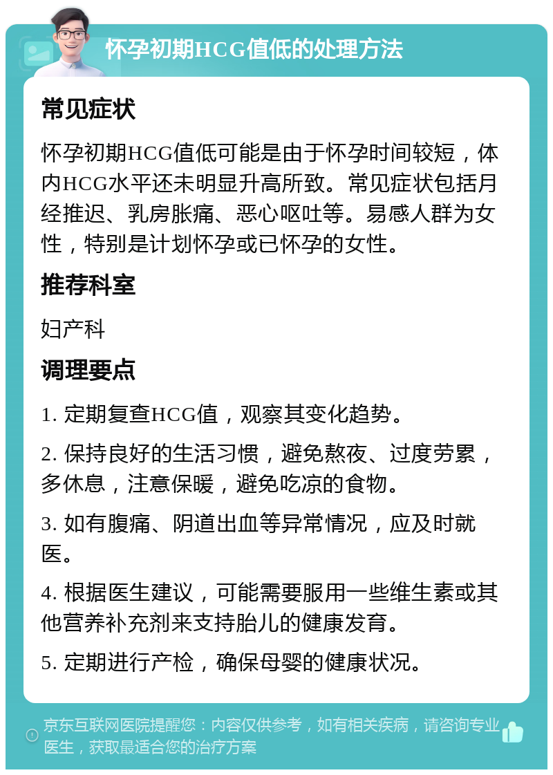 怀孕初期HCG值低的处理方法 常见症状 怀孕初期HCG值低可能是由于怀孕时间较短，体内HCG水平还未明显升高所致。常见症状包括月经推迟、乳房胀痛、恶心呕吐等。易感人群为女性，特别是计划怀孕或已怀孕的女性。 推荐科室 妇产科 调理要点 1. 定期复查HCG值，观察其变化趋势。 2. 保持良好的生活习惯，避免熬夜、过度劳累，多休息，注意保暖，避免吃凉的食物。 3. 如有腹痛、阴道出血等异常情况，应及时就医。 4. 根据医生建议，可能需要服用一些维生素或其他营养补充剂来支持胎儿的健康发育。 5. 定期进行产检，确保母婴的健康状况。