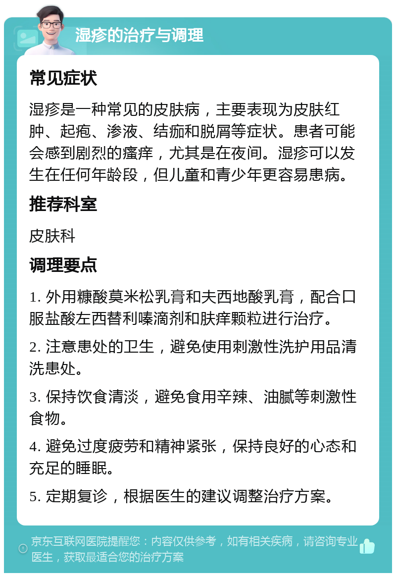 湿疹的治疗与调理 常见症状 湿疹是一种常见的皮肤病，主要表现为皮肤红肿、起疱、渗液、结痂和脱屑等症状。患者可能会感到剧烈的瘙痒，尤其是在夜间。湿疹可以发生在任何年龄段，但儿童和青少年更容易患病。 推荐科室 皮肤科 调理要点 1. 外用糠酸莫米松乳膏和夫西地酸乳膏，配合口服盐酸左西替利嗪滴剂和肤痒颗粒进行治疗。 2. 注意患处的卫生，避免使用刺激性洗护用品清洗患处。 3. 保持饮食清淡，避免食用辛辣、油腻等刺激性食物。 4. 避免过度疲劳和精神紧张，保持良好的心态和充足的睡眠。 5. 定期复诊，根据医生的建议调整治疗方案。