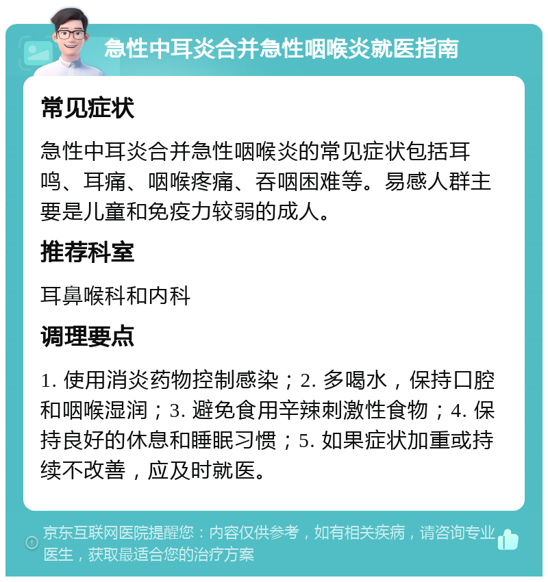 急性中耳炎合并急性咽喉炎就医指南 常见症状 急性中耳炎合并急性咽喉炎的常见症状包括耳鸣、耳痛、咽喉疼痛、吞咽困难等。易感人群主要是儿童和免疫力较弱的成人。 推荐科室 耳鼻喉科和内科 调理要点 1. 使用消炎药物控制感染；2. 多喝水，保持口腔和咽喉湿润；3. 避免食用辛辣刺激性食物；4. 保持良好的休息和睡眠习惯；5. 如果症状加重或持续不改善，应及时就医。