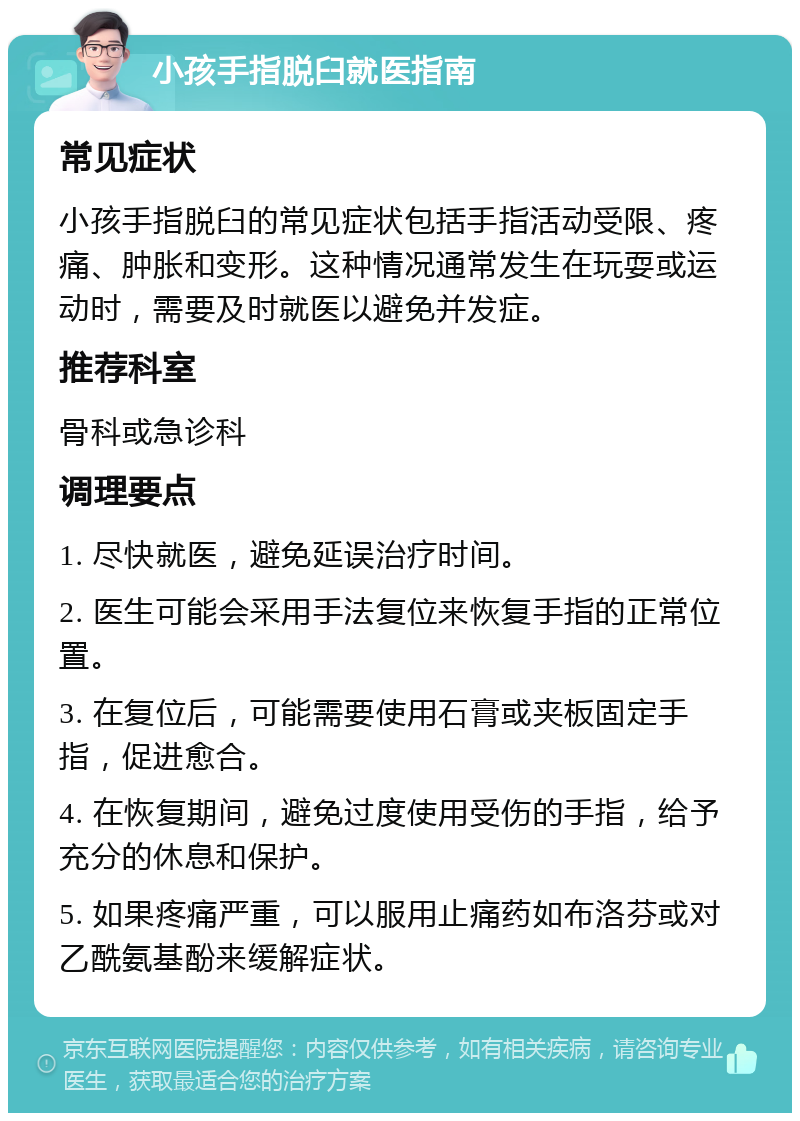 小孩手指脱臼就医指南 常见症状 小孩手指脱臼的常见症状包括手指活动受限、疼痛、肿胀和变形。这种情况通常发生在玩耍或运动时，需要及时就医以避免并发症。 推荐科室 骨科或急诊科 调理要点 1. 尽快就医，避免延误治疗时间。 2. 医生可能会采用手法复位来恢复手指的正常位置。 3. 在复位后，可能需要使用石膏或夹板固定手指，促进愈合。 4. 在恢复期间，避免过度使用受伤的手指，给予充分的休息和保护。 5. 如果疼痛严重，可以服用止痛药如布洛芬或对乙酰氨基酚来缓解症状。