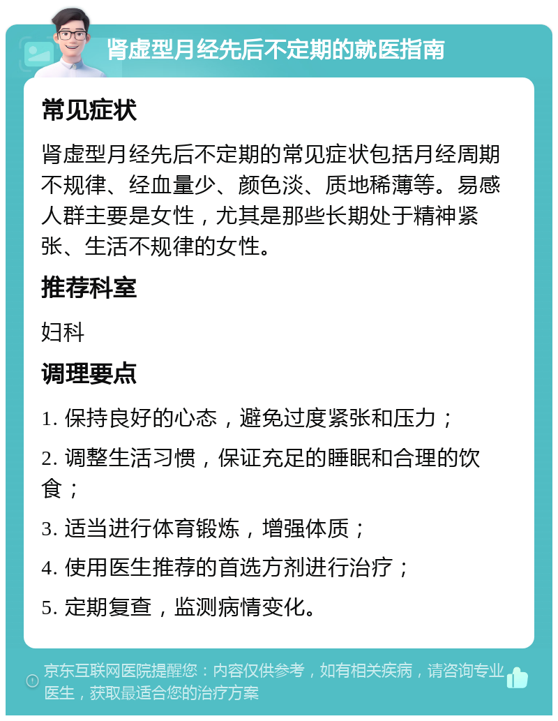 肾虚型月经先后不定期的就医指南 常见症状 肾虚型月经先后不定期的常见症状包括月经周期不规律、经血量少、颜色淡、质地稀薄等。易感人群主要是女性，尤其是那些长期处于精神紧张、生活不规律的女性。 推荐科室 妇科 调理要点 1. 保持良好的心态，避免过度紧张和压力； 2. 调整生活习惯，保证充足的睡眠和合理的饮食； 3. 适当进行体育锻炼，增强体质； 4. 使用医生推荐的首选方剂进行治疗； 5. 定期复查，监测病情变化。