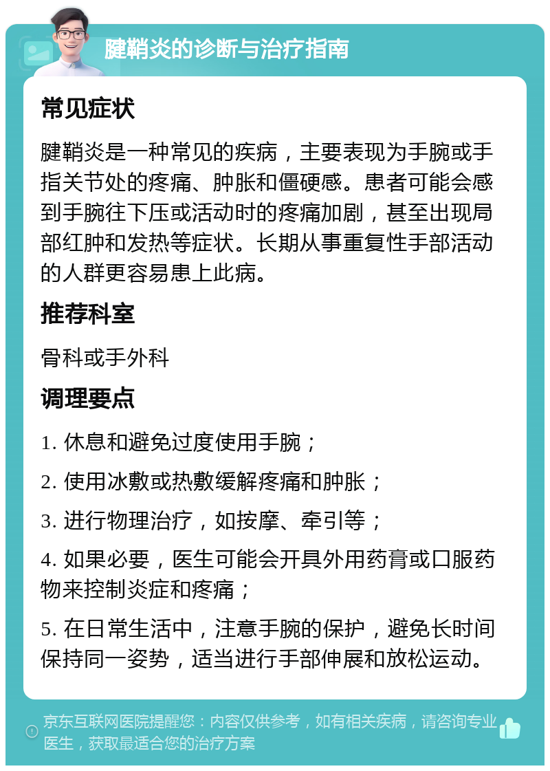 腱鞘炎的诊断与治疗指南 常见症状 腱鞘炎是一种常见的疾病，主要表现为手腕或手指关节处的疼痛、肿胀和僵硬感。患者可能会感到手腕往下压或活动时的疼痛加剧，甚至出现局部红肿和发热等症状。长期从事重复性手部活动的人群更容易患上此病。 推荐科室 骨科或手外科 调理要点 1. 休息和避免过度使用手腕； 2. 使用冰敷或热敷缓解疼痛和肿胀； 3. 进行物理治疗，如按摩、牵引等； 4. 如果必要，医生可能会开具外用药膏或口服药物来控制炎症和疼痛； 5. 在日常生活中，注意手腕的保护，避免长时间保持同一姿势，适当进行手部伸展和放松运动。