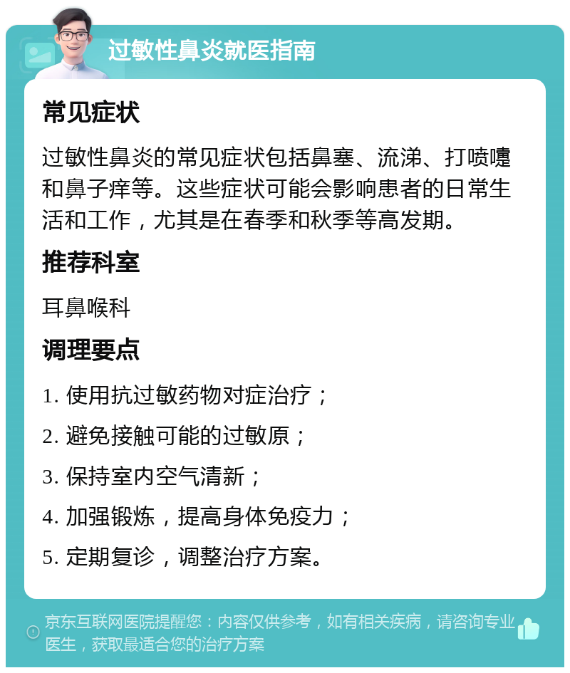 过敏性鼻炎就医指南 常见症状 过敏性鼻炎的常见症状包括鼻塞、流涕、打喷嚏和鼻子痒等。这些症状可能会影响患者的日常生活和工作，尤其是在春季和秋季等高发期。 推荐科室 耳鼻喉科 调理要点 1. 使用抗过敏药物对症治疗； 2. 避免接触可能的过敏原； 3. 保持室内空气清新； 4. 加强锻炼，提高身体免疫力； 5. 定期复诊，调整治疗方案。