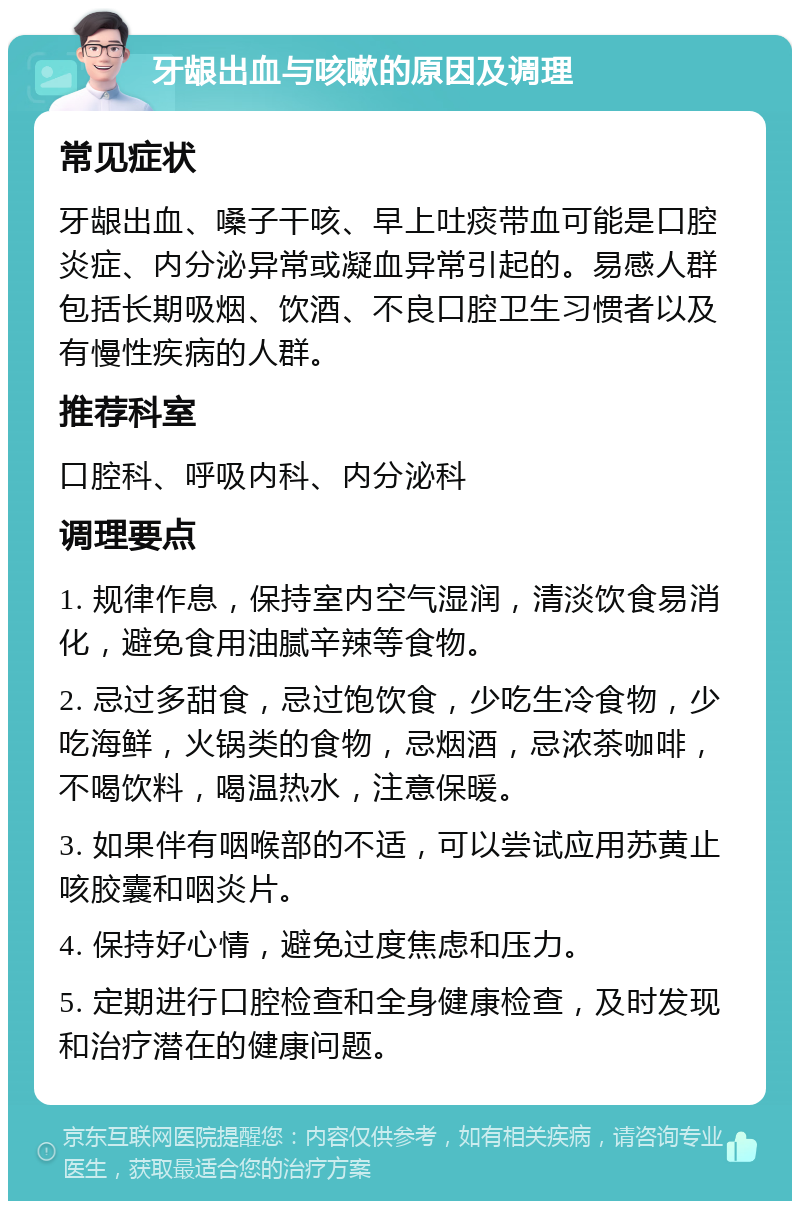 牙龈出血与咳嗽的原因及调理 常见症状 牙龈出血、嗓子干咳、早上吐痰带血可能是口腔炎症、内分泌异常或凝血异常引起的。易感人群包括长期吸烟、饮酒、不良口腔卫生习惯者以及有慢性疾病的人群。 推荐科室 口腔科、呼吸内科、内分泌科 调理要点 1. 规律作息，保持室内空气湿润，清淡饮食易消化，避免食用油腻辛辣等食物。 2. 忌过多甜食，忌过饱饮食，少吃生冷食物，少吃海鲜，火锅类的食物，忌烟酒，忌浓茶咖啡，不喝饮料，喝温热水，注意保暖。 3. 如果伴有咽喉部的不适，可以尝试应用苏黄止咳胶囊和咽炎片。 4. 保持好心情，避免过度焦虑和压力。 5. 定期进行口腔检查和全身健康检查，及时发现和治疗潜在的健康问题。