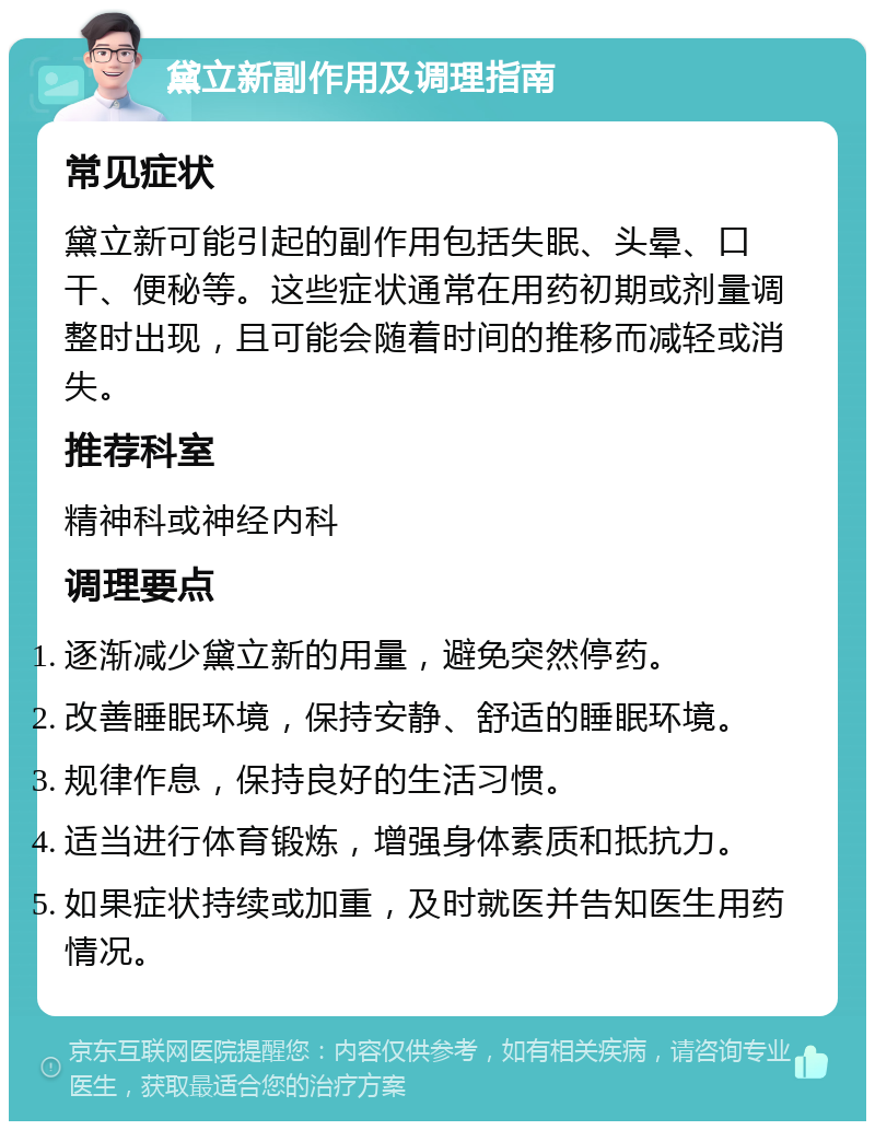 黛立新副作用及调理指南 常见症状 黛立新可能引起的副作用包括失眠、头晕、口干、便秘等。这些症状通常在用药初期或剂量调整时出现，且可能会随着时间的推移而减轻或消失。 推荐科室 精神科或神经内科 调理要点 逐渐减少黛立新的用量，避免突然停药。 改善睡眠环境，保持安静、舒适的睡眠环境。 规律作息，保持良好的生活习惯。 适当进行体育锻炼，增强身体素质和抵抗力。 如果症状持续或加重，及时就医并告知医生用药情况。