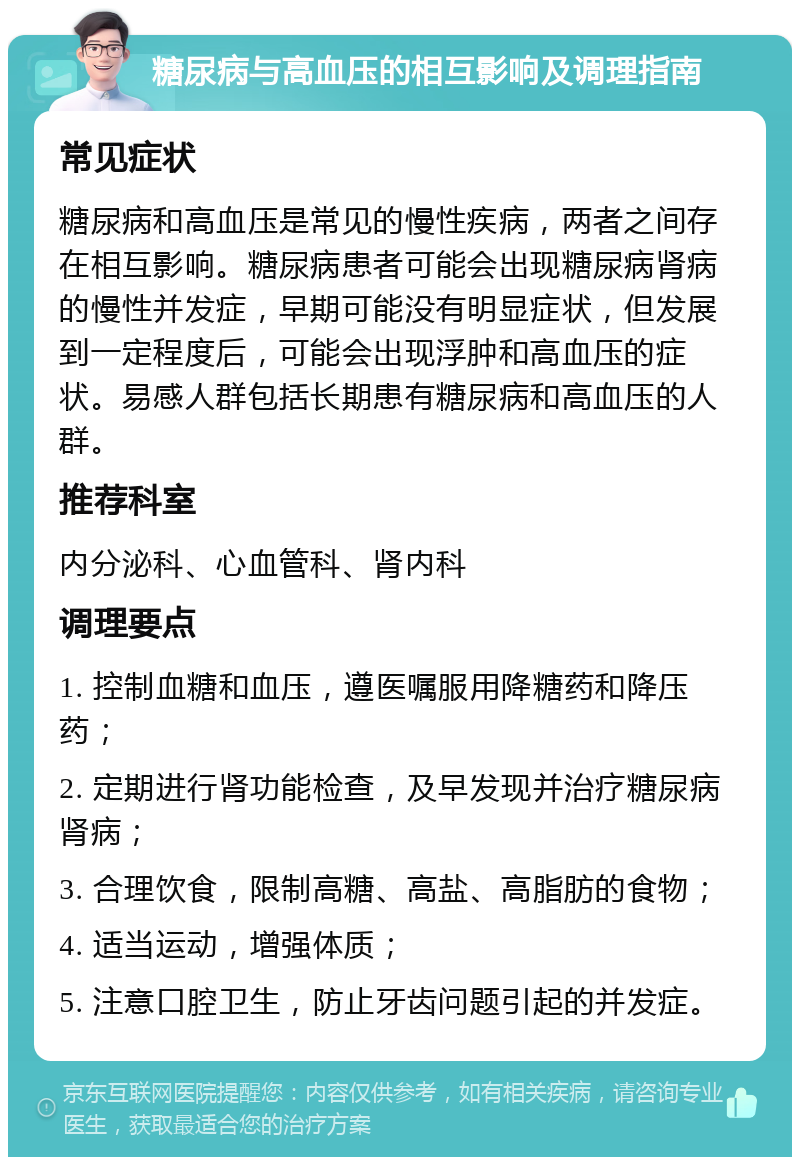 糖尿病与高血压的相互影响及调理指南 常见症状 糖尿病和高血压是常见的慢性疾病，两者之间存在相互影响。糖尿病患者可能会出现糖尿病肾病的慢性并发症，早期可能没有明显症状，但发展到一定程度后，可能会出现浮肿和高血压的症状。易感人群包括长期患有糖尿病和高血压的人群。 推荐科室 内分泌科、心血管科、肾内科 调理要点 1. 控制血糖和血压，遵医嘱服用降糖药和降压药； 2. 定期进行肾功能检查，及早发现并治疗糖尿病肾病； 3. 合理饮食，限制高糖、高盐、高脂肪的食物； 4. 适当运动，增强体质； 5. 注意口腔卫生，防止牙齿问题引起的并发症。