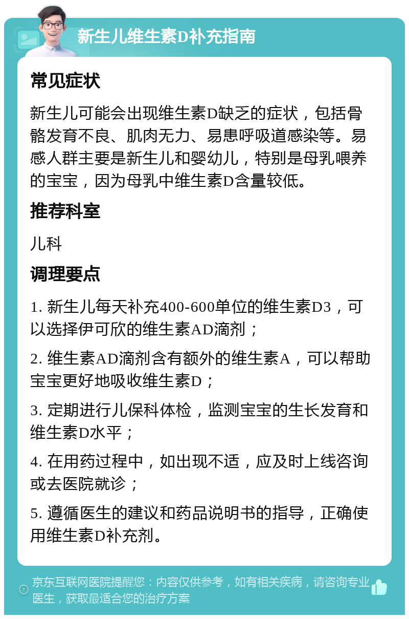 新生儿维生素D补充指南 常见症状 新生儿可能会出现维生素D缺乏的症状，包括骨骼发育不良、肌肉无力、易患呼吸道感染等。易感人群主要是新生儿和婴幼儿，特别是母乳喂养的宝宝，因为母乳中维生素D含量较低。 推荐科室 儿科 调理要点 1. 新生儿每天补充400-600单位的维生素D3，可以选择伊可欣的维生素AD滴剂； 2. 维生素AD滴剂含有额外的维生素A，可以帮助宝宝更好地吸收维生素D； 3. 定期进行儿保科体检，监测宝宝的生长发育和维生素D水平； 4. 在用药过程中，如出现不适，应及时上线咨询或去医院就诊； 5. 遵循医生的建议和药品说明书的指导，正确使用维生素D补充剂。