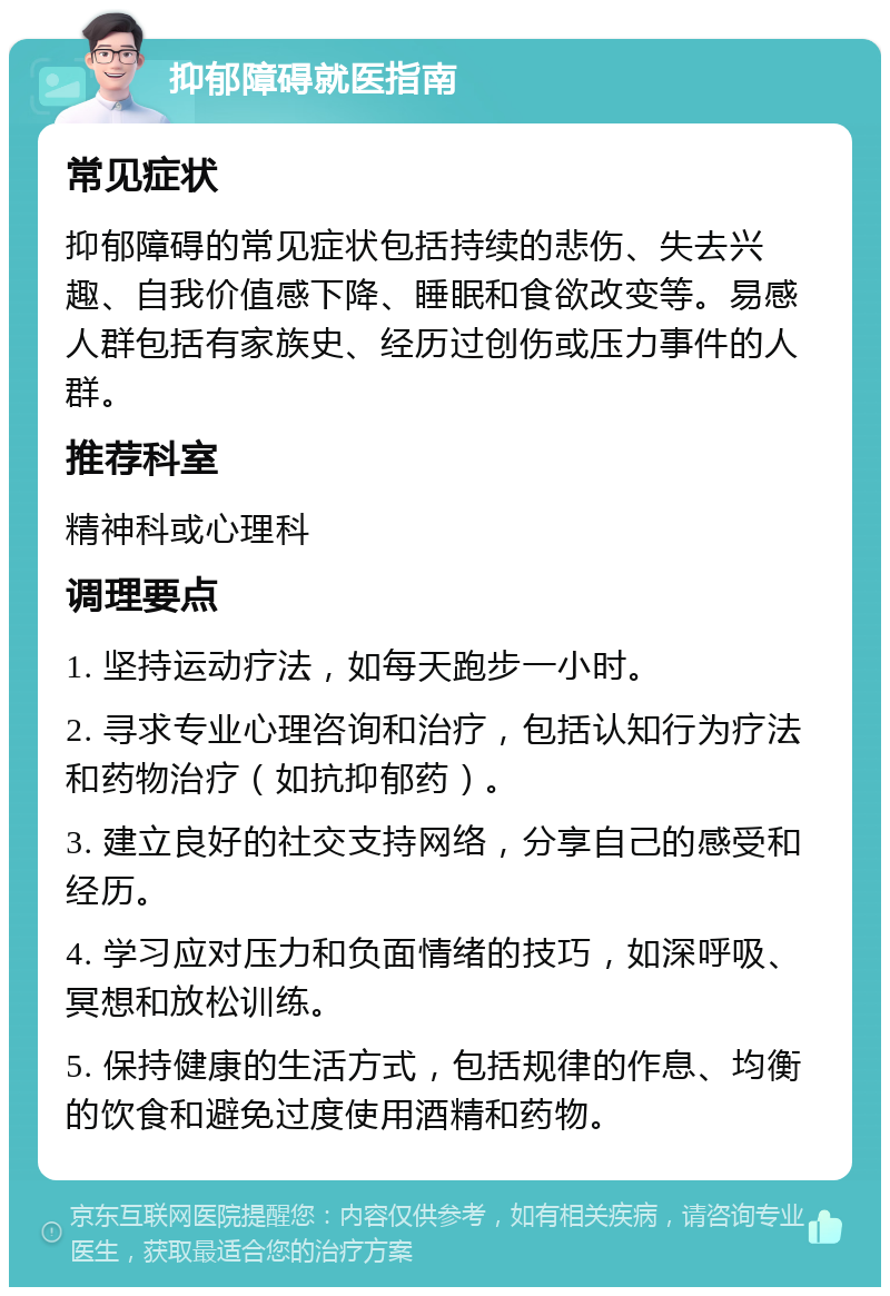 抑郁障碍就医指南 常见症状 抑郁障碍的常见症状包括持续的悲伤、失去兴趣、自我价值感下降、睡眠和食欲改变等。易感人群包括有家族史、经历过创伤或压力事件的人群。 推荐科室 精神科或心理科 调理要点 1. 坚持运动疗法，如每天跑步一小时。 2. 寻求专业心理咨询和治疗，包括认知行为疗法和药物治疗（如抗抑郁药）。 3. 建立良好的社交支持网络，分享自己的感受和经历。 4. 学习应对压力和负面情绪的技巧，如深呼吸、冥想和放松训练。 5. 保持健康的生活方式，包括规律的作息、均衡的饮食和避免过度使用酒精和药物。