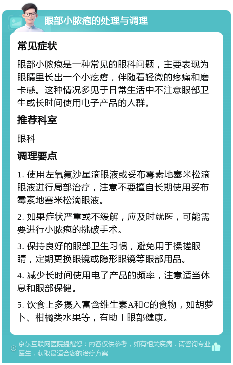 眼部小脓疱的处理与调理 常见症状 眼部小脓疱是一种常见的眼科问题，主要表现为眼睛里长出一个小疙瘩，伴随着轻微的疼痛和磨卡感。这种情况多见于日常生活中不注意眼部卫生或长时间使用电子产品的人群。 推荐科室 眼科 调理要点 1. 使用左氧氟沙星滴眼液或妥布霉素地塞米松滴眼液进行局部治疗，注意不要擅自长期使用妥布霉素地塞米松滴眼液。 2. 如果症状严重或不缓解，应及时就医，可能需要进行小脓疱的挑破手术。 3. 保持良好的眼部卫生习惯，避免用手揉搓眼睛，定期更换眼镜或隐形眼镜等眼部用品。 4. 减少长时间使用电子产品的频率，注意适当休息和眼部保健。 5. 饮食上多摄入富含维生素A和C的食物，如胡萝卜、柑橘类水果等，有助于眼部健康。