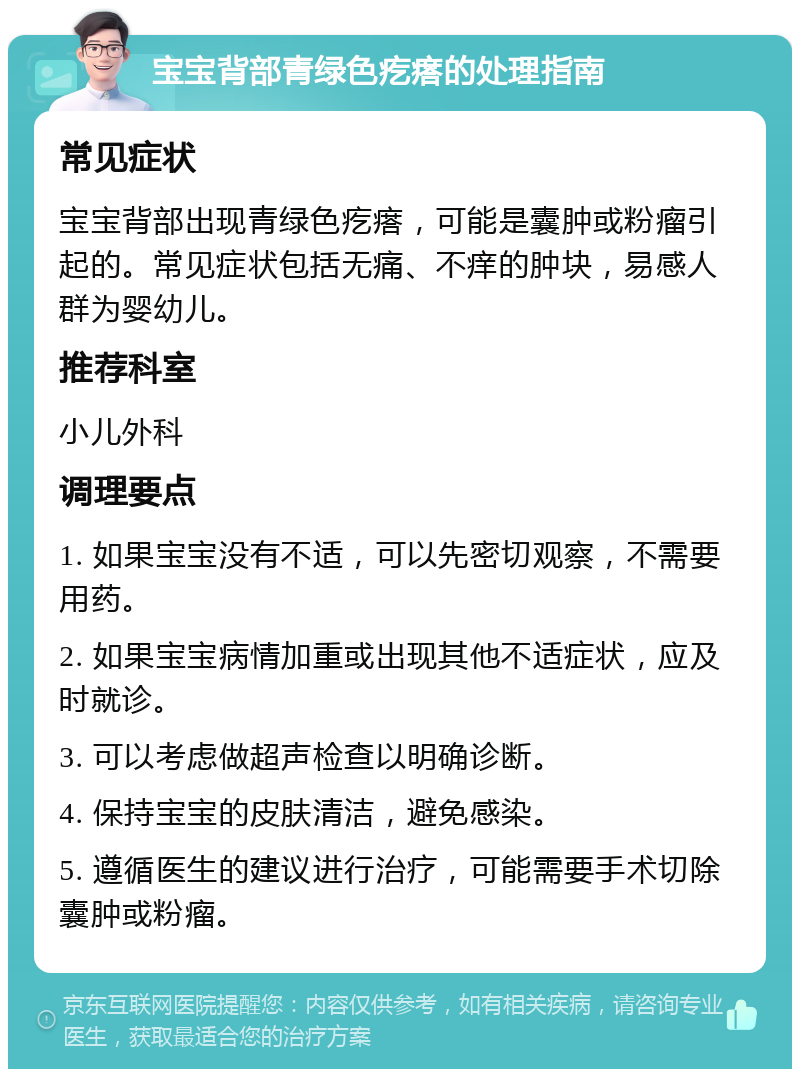 宝宝背部青绿色疙瘩的处理指南 常见症状 宝宝背部出现青绿色疙瘩，可能是囊肿或粉瘤引起的。常见症状包括无痛、不痒的肿块，易感人群为婴幼儿。 推荐科室 小儿外科 调理要点 1. 如果宝宝没有不适，可以先密切观察，不需要用药。 2. 如果宝宝病情加重或出现其他不适症状，应及时就诊。 3. 可以考虑做超声检查以明确诊断。 4. 保持宝宝的皮肤清洁，避免感染。 5. 遵循医生的建议进行治疗，可能需要手术切除囊肿或粉瘤。