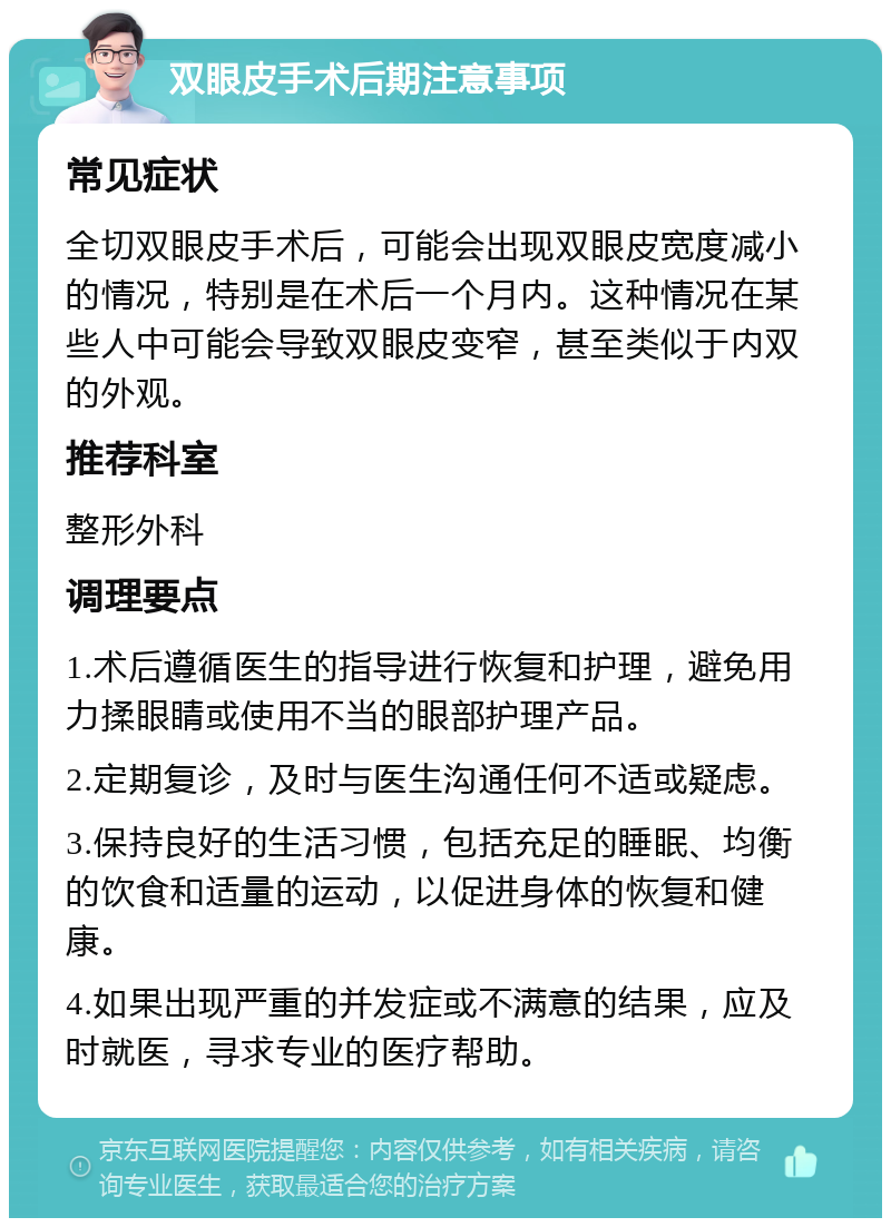 双眼皮手术后期注意事项 常见症状 全切双眼皮手术后，可能会出现双眼皮宽度减小的情况，特别是在术后一个月内。这种情况在某些人中可能会导致双眼皮变窄，甚至类似于内双的外观。 推荐科室 整形外科 调理要点 1.术后遵循医生的指导进行恢复和护理，避免用力揉眼睛或使用不当的眼部护理产品。 2.定期复诊，及时与医生沟通任何不适或疑虑。 3.保持良好的生活习惯，包括充足的睡眠、均衡的饮食和适量的运动，以促进身体的恢复和健康。 4.如果出现严重的并发症或不满意的结果，应及时就医，寻求专业的医疗帮助。