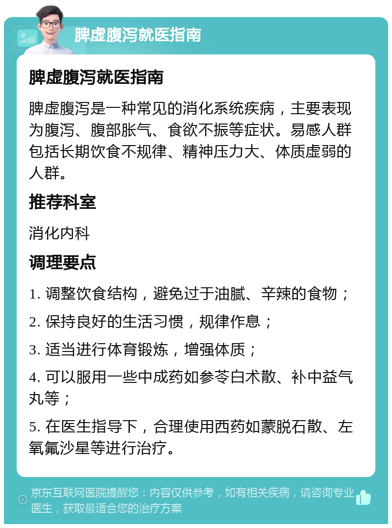 脾虚腹泻就医指南 脾虚腹泻就医指南 脾虚腹泻是一种常见的消化系统疾病，主要表现为腹泻、腹部胀气、食欲不振等症状。易感人群包括长期饮食不规律、精神压力大、体质虚弱的人群。 推荐科室 消化内科 调理要点 1. 调整饮食结构，避免过于油腻、辛辣的食物； 2. 保持良好的生活习惯，规律作息； 3. 适当进行体育锻炼，增强体质； 4. 可以服用一些中成药如参苓白术散、补中益气丸等； 5. 在医生指导下，合理使用西药如蒙脱石散、左氧氟沙星等进行治疗。