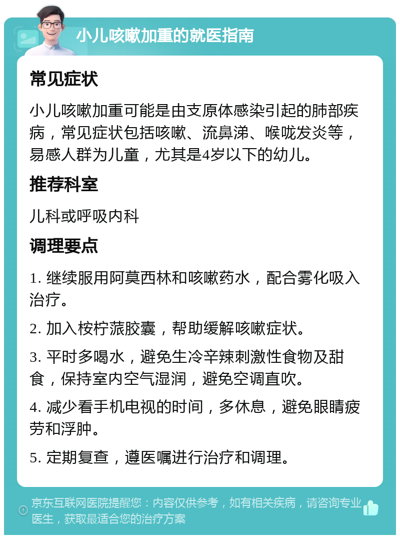 小儿咳嗽加重的就医指南 常见症状 小儿咳嗽加重可能是由支原体感染引起的肺部疾病，常见症状包括咳嗽、流鼻涕、喉咙发炎等，易感人群为儿童，尤其是4岁以下的幼儿。 推荐科室 儿科或呼吸内科 调理要点 1. 继续服用阿莫西林和咳嗽药水，配合雾化吸入治疗。 2. 加入桉柠蒎胶囊，帮助缓解咳嗽症状。 3. 平时多喝水，避免生冷辛辣刺激性食物及甜食，保持室内空气湿润，避免空调直吹。 4. 减少看手机电视的时间，多休息，避免眼睛疲劳和浮肿。 5. 定期复查，遵医嘱进行治疗和调理。