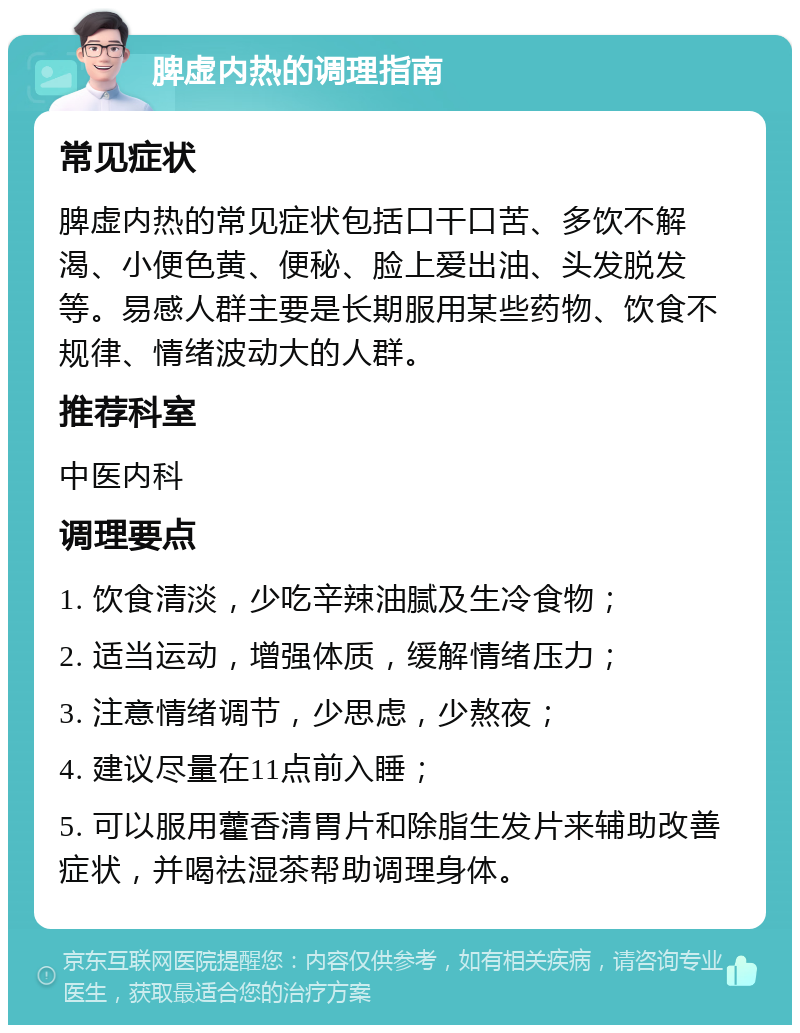 脾虚内热的调理指南 常见症状 脾虚内热的常见症状包括口干口苦、多饮不解渴、小便色黄、便秘、脸上爱出油、头发脱发等。易感人群主要是长期服用某些药物、饮食不规律、情绪波动大的人群。 推荐科室 中医内科 调理要点 1. 饮食清淡，少吃辛辣油腻及生冷食物； 2. 适当运动，增强体质，缓解情绪压力； 3. 注意情绪调节，少思虑，少熬夜； 4. 建议尽量在11点前入睡； 5. 可以服用藿香清胃片和除脂生发片来辅助改善症状，并喝祛湿茶帮助调理身体。