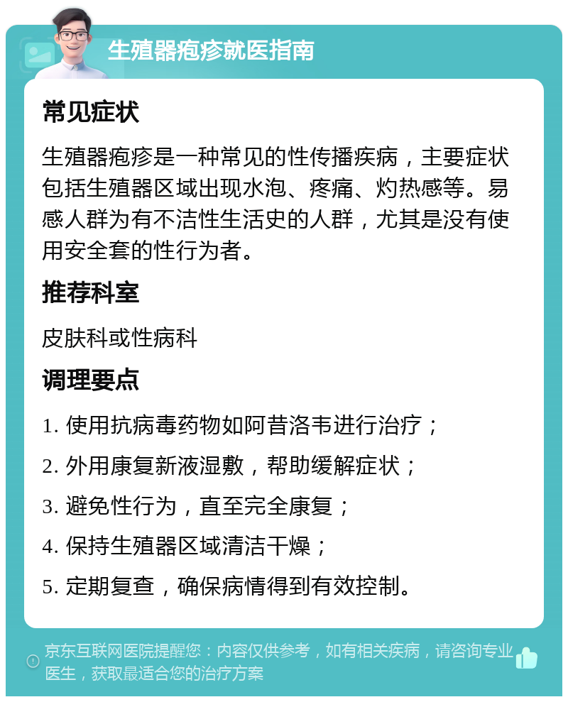 生殖器疱疹就医指南 常见症状 生殖器疱疹是一种常见的性传播疾病，主要症状包括生殖器区域出现水泡、疼痛、灼热感等。易感人群为有不洁性生活史的人群，尤其是没有使用安全套的性行为者。 推荐科室 皮肤科或性病科 调理要点 1. 使用抗病毒药物如阿昔洛韦进行治疗； 2. 外用康复新液湿敷，帮助缓解症状； 3. 避免性行为，直至完全康复； 4. 保持生殖器区域清洁干燥； 5. 定期复查，确保病情得到有效控制。