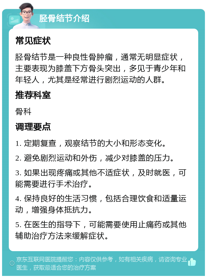 胫骨结节介绍 常见症状 胫骨结节是一种良性骨肿瘤，通常无明显症状，主要表现为膝盖下方骨头突出，多见于青少年和年轻人，尤其是经常进行剧烈运动的人群。 推荐科室 骨科 调理要点 1. 定期复查，观察结节的大小和形态变化。 2. 避免剧烈运动和外伤，减少对膝盖的压力。 3. 如果出现疼痛或其他不适症状，及时就医，可能需要进行手术治疗。 4. 保持良好的生活习惯，包括合理饮食和适量运动，增强身体抵抗力。 5. 在医生的指导下，可能需要使用止痛药或其他辅助治疗方法来缓解症状。