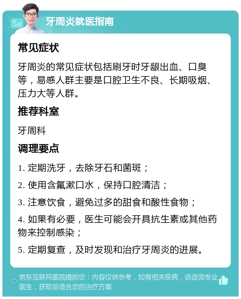 牙周炎就医指南 常见症状 牙周炎的常见症状包括刷牙时牙龈出血、口臭等，易感人群主要是口腔卫生不良、长期吸烟、压力大等人群。 推荐科室 牙周科 调理要点 1. 定期洗牙，去除牙石和菌斑； 2. 使用含氟漱口水，保持口腔清洁； 3. 注意饮食，避免过多的甜食和酸性食物； 4. 如果有必要，医生可能会开具抗生素或其他药物来控制感染； 5. 定期复查，及时发现和治疗牙周炎的进展。