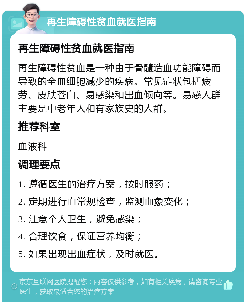 再生障碍性贫血就医指南 再生障碍性贫血就医指南 再生障碍性贫血是一种由于骨髓造血功能障碍而导致的全血细胞减少的疾病。常见症状包括疲劳、皮肤苍白、易感染和出血倾向等。易感人群主要是中老年人和有家族史的人群。 推荐科室 血液科 调理要点 1. 遵循医生的治疗方案，按时服药； 2. 定期进行血常规检查，监测血象变化； 3. 注意个人卫生，避免感染； 4. 合理饮食，保证营养均衡； 5. 如果出现出血症状，及时就医。