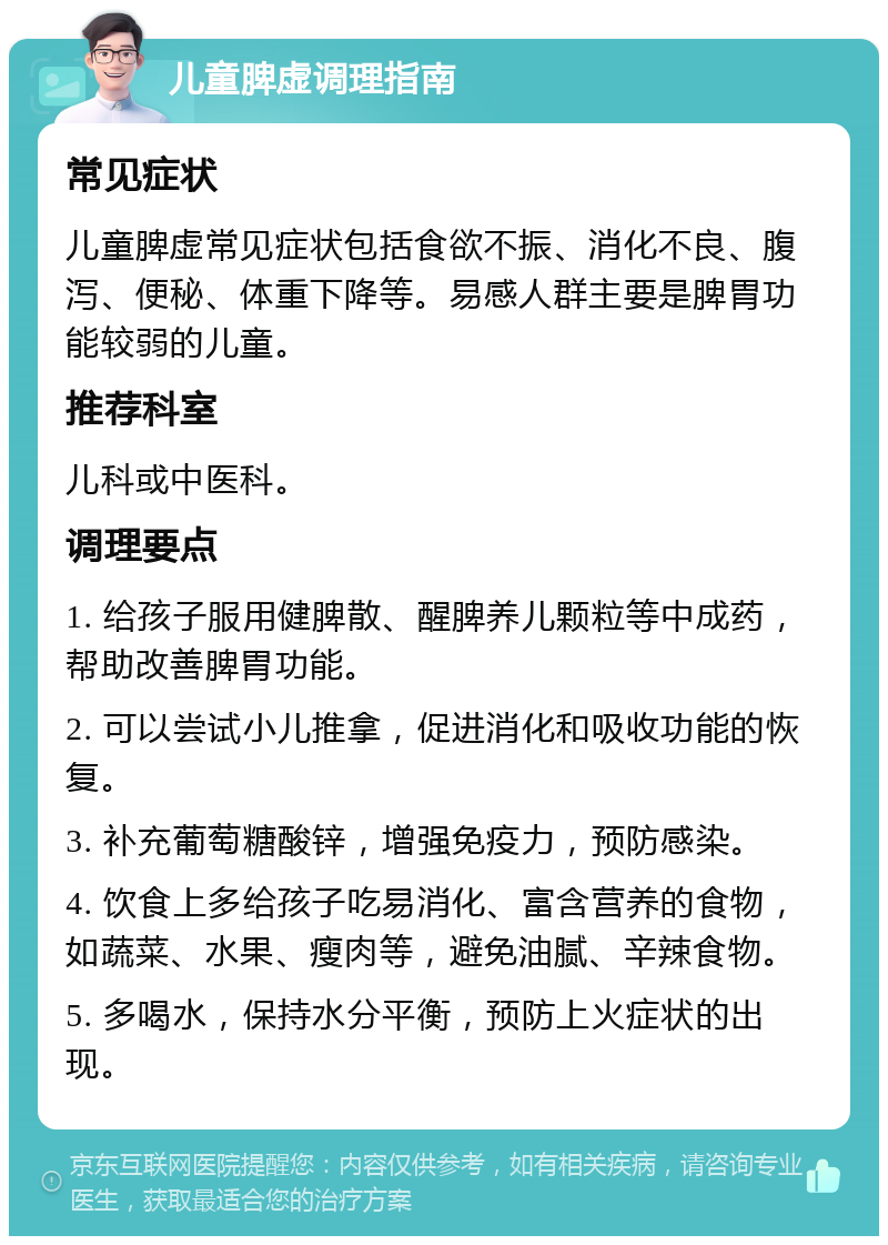 儿童脾虚调理指南 常见症状 儿童脾虚常见症状包括食欲不振、消化不良、腹泻、便秘、体重下降等。易感人群主要是脾胃功能较弱的儿童。 推荐科室 儿科或中医科。 调理要点 1. 给孩子服用健脾散、醒脾养儿颗粒等中成药，帮助改善脾胃功能。 2. 可以尝试小儿推拿，促进消化和吸收功能的恢复。 3. 补充葡萄糖酸锌，增强免疫力，预防感染。 4. 饮食上多给孩子吃易消化、富含营养的食物，如蔬菜、水果、瘦肉等，避免油腻、辛辣食物。 5. 多喝水，保持水分平衡，预防上火症状的出现。