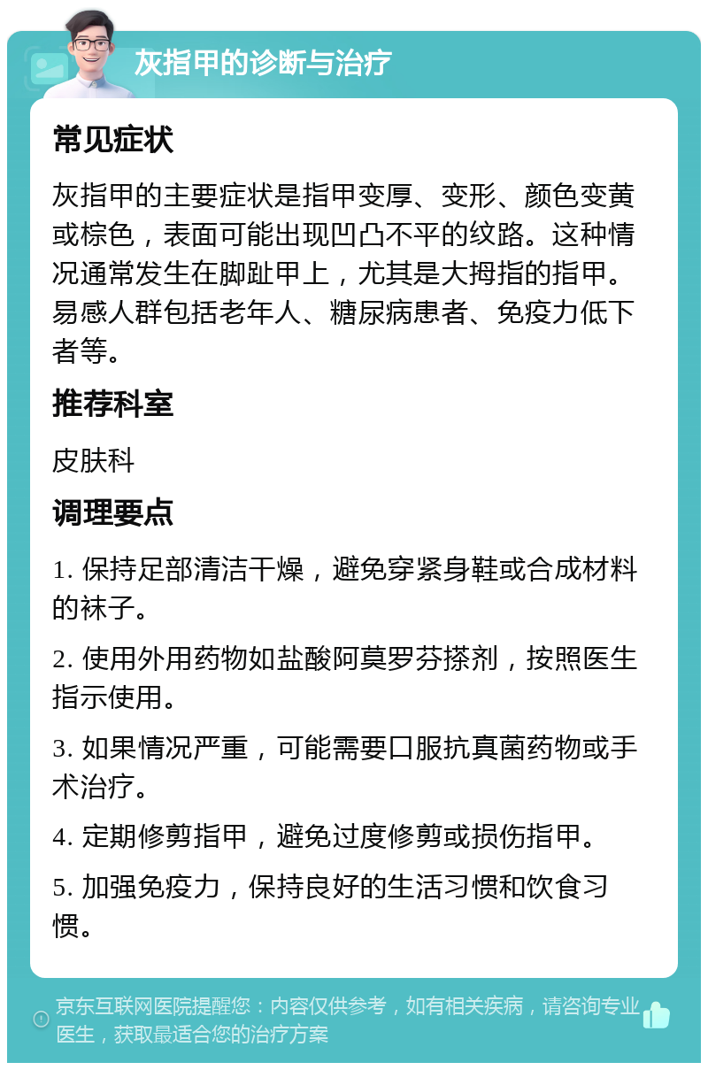 灰指甲的诊断与治疗 常见症状 灰指甲的主要症状是指甲变厚、变形、颜色变黄或棕色，表面可能出现凹凸不平的纹路。这种情况通常发生在脚趾甲上，尤其是大拇指的指甲。易感人群包括老年人、糖尿病患者、免疫力低下者等。 推荐科室 皮肤科 调理要点 1. 保持足部清洁干燥，避免穿紧身鞋或合成材料的袜子。 2. 使用外用药物如盐酸阿莫罗芬搽剂，按照医生指示使用。 3. 如果情况严重，可能需要口服抗真菌药物或手术治疗。 4. 定期修剪指甲，避免过度修剪或损伤指甲。 5. 加强免疫力，保持良好的生活习惯和饮食习惯。