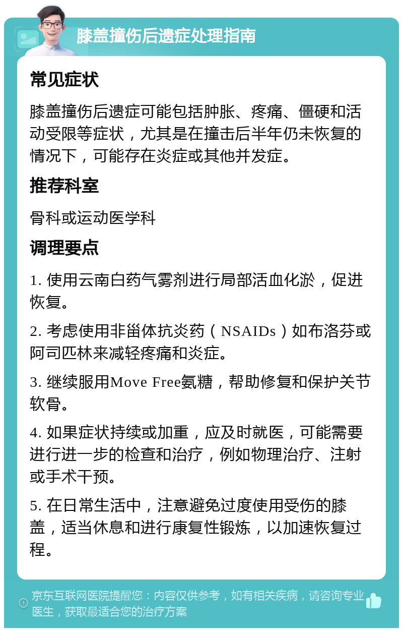 膝盖撞伤后遗症处理指南 常见症状 膝盖撞伤后遗症可能包括肿胀、疼痛、僵硬和活动受限等症状，尤其是在撞击后半年仍未恢复的情况下，可能存在炎症或其他并发症。 推荐科室 骨科或运动医学科 调理要点 1. 使用云南白药气雾剂进行局部活血化淤，促进恢复。 2. 考虑使用非甾体抗炎药（NSAIDs）如布洛芬或阿司匹林来减轻疼痛和炎症。 3. 继续服用Move Free氨糖，帮助修复和保护关节软骨。 4. 如果症状持续或加重，应及时就医，可能需要进行进一步的检查和治疗，例如物理治疗、注射或手术干预。 5. 在日常生活中，注意避免过度使用受伤的膝盖，适当休息和进行康复性锻炼，以加速恢复过程。