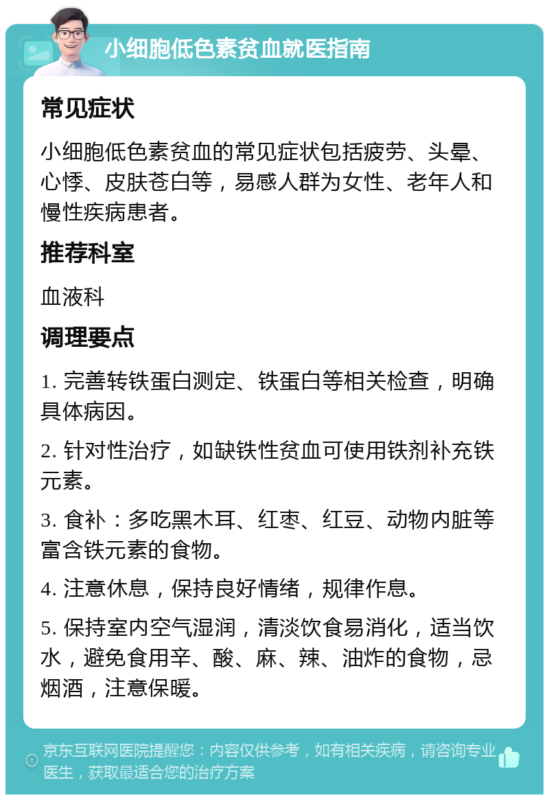 小细胞低色素贫血就医指南 常见症状 小细胞低色素贫血的常见症状包括疲劳、头晕、心悸、皮肤苍白等，易感人群为女性、老年人和慢性疾病患者。 推荐科室 血液科 调理要点 1. 完善转铁蛋白测定、铁蛋白等相关检查，明确具体病因。 2. 针对性治疗，如缺铁性贫血可使用铁剂补充铁元素。 3. 食补：多吃黑木耳、红枣、红豆、动物内脏等富含铁元素的食物。 4. 注意休息，保持良好情绪，规律作息。 5. 保持室内空气湿润，清淡饮食易消化，适当饮水，避免食用辛、酸、麻、辣、油炸的食物，忌烟酒，注意保暖。