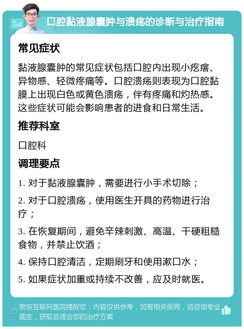 口腔黏液腺囊肿与溃疡的诊断与治疗指南 常见症状 黏液腺囊肿的常见症状包括口腔内出现小疙瘩、异物感、轻微疼痛等。口腔溃疡则表现为口腔黏膜上出现白色或黄色溃疡，伴有疼痛和灼热感。这些症状可能会影响患者的进食和日常生活。 推荐科室 口腔科 调理要点 1. 对于黏液腺囊肿，需要进行小手术切除； 2. 对于口腔溃疡，使用医生开具的药物进行治疗； 3. 在恢复期间，避免辛辣刺激、高温、干硬粗糙食物，并禁止饮酒； 4. 保持口腔清洁，定期刷牙和使用漱口水； 5. 如果症状加重或持续不改善，应及时就医。