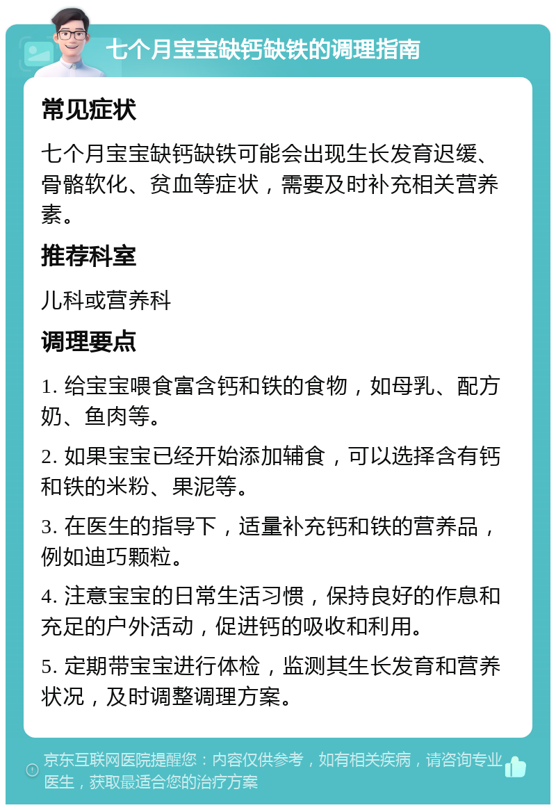 七个月宝宝缺钙缺铁的调理指南 常见症状 七个月宝宝缺钙缺铁可能会出现生长发育迟缓、骨骼软化、贫血等症状，需要及时补充相关营养素。 推荐科室 儿科或营养科 调理要点 1. 给宝宝喂食富含钙和铁的食物，如母乳、配方奶、鱼肉等。 2. 如果宝宝已经开始添加辅食，可以选择含有钙和铁的米粉、果泥等。 3. 在医生的指导下，适量补充钙和铁的营养品，例如迪巧颗粒。 4. 注意宝宝的日常生活习惯，保持良好的作息和充足的户外活动，促进钙的吸收和利用。 5. 定期带宝宝进行体检，监测其生长发育和营养状况，及时调整调理方案。