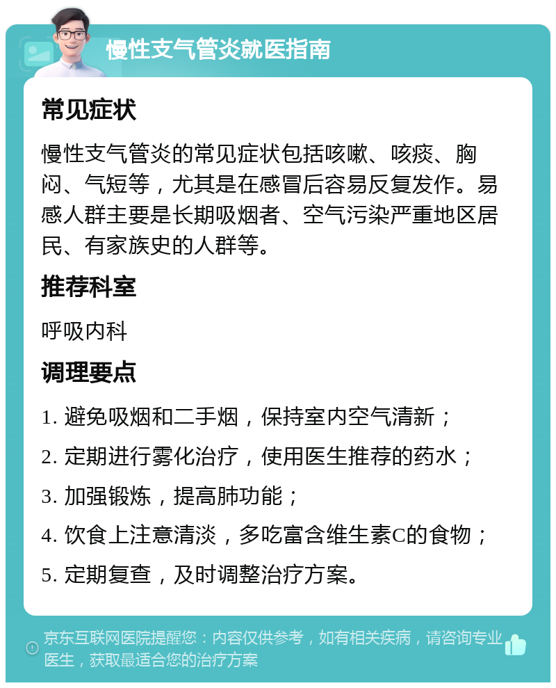 慢性支气管炎就医指南 常见症状 慢性支气管炎的常见症状包括咳嗽、咳痰、胸闷、气短等，尤其是在感冒后容易反复发作。易感人群主要是长期吸烟者、空气污染严重地区居民、有家族史的人群等。 推荐科室 呼吸内科 调理要点 1. 避免吸烟和二手烟，保持室内空气清新； 2. 定期进行雾化治疗，使用医生推荐的药水； 3. 加强锻炼，提高肺功能； 4. 饮食上注意清淡，多吃富含维生素C的食物； 5. 定期复查，及时调整治疗方案。