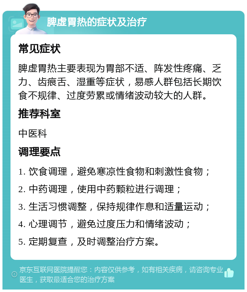 脾虚胃热的症状及治疗 常见症状 脾虚胃热主要表现为胃部不适、阵发性疼痛、乏力、齿痕舌、湿重等症状，易感人群包括长期饮食不规律、过度劳累或情绪波动较大的人群。 推荐科室 中医科 调理要点 1. 饮食调理，避免寒凉性食物和刺激性食物； 2. 中药调理，使用中药颗粒进行调理； 3. 生活习惯调整，保持规律作息和适量运动； 4. 心理调节，避免过度压力和情绪波动； 5. 定期复查，及时调整治疗方案。