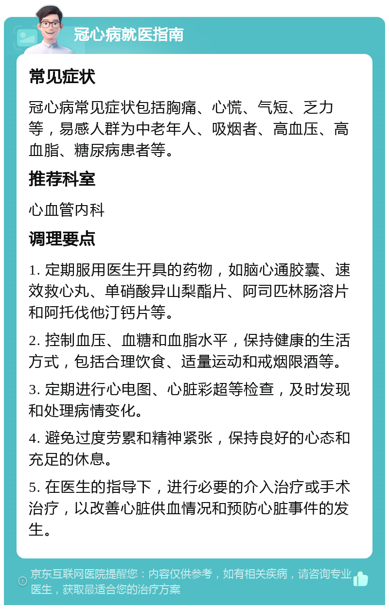 冠心病就医指南 常见症状 冠心病常见症状包括胸痛、心慌、气短、乏力等，易感人群为中老年人、吸烟者、高血压、高血脂、糖尿病患者等。 推荐科室 心血管内科 调理要点 1. 定期服用医生开具的药物，如脑心通胶囊、速效救心丸、单硝酸异山梨酯片、阿司匹林肠溶片和阿托伐他汀钙片等。 2. 控制血压、血糖和血脂水平，保持健康的生活方式，包括合理饮食、适量运动和戒烟限酒等。 3. 定期进行心电图、心脏彩超等检查，及时发现和处理病情变化。 4. 避免过度劳累和精神紧张，保持良好的心态和充足的休息。 5. 在医生的指导下，进行必要的介入治疗或手术治疗，以改善心脏供血情况和预防心脏事件的发生。